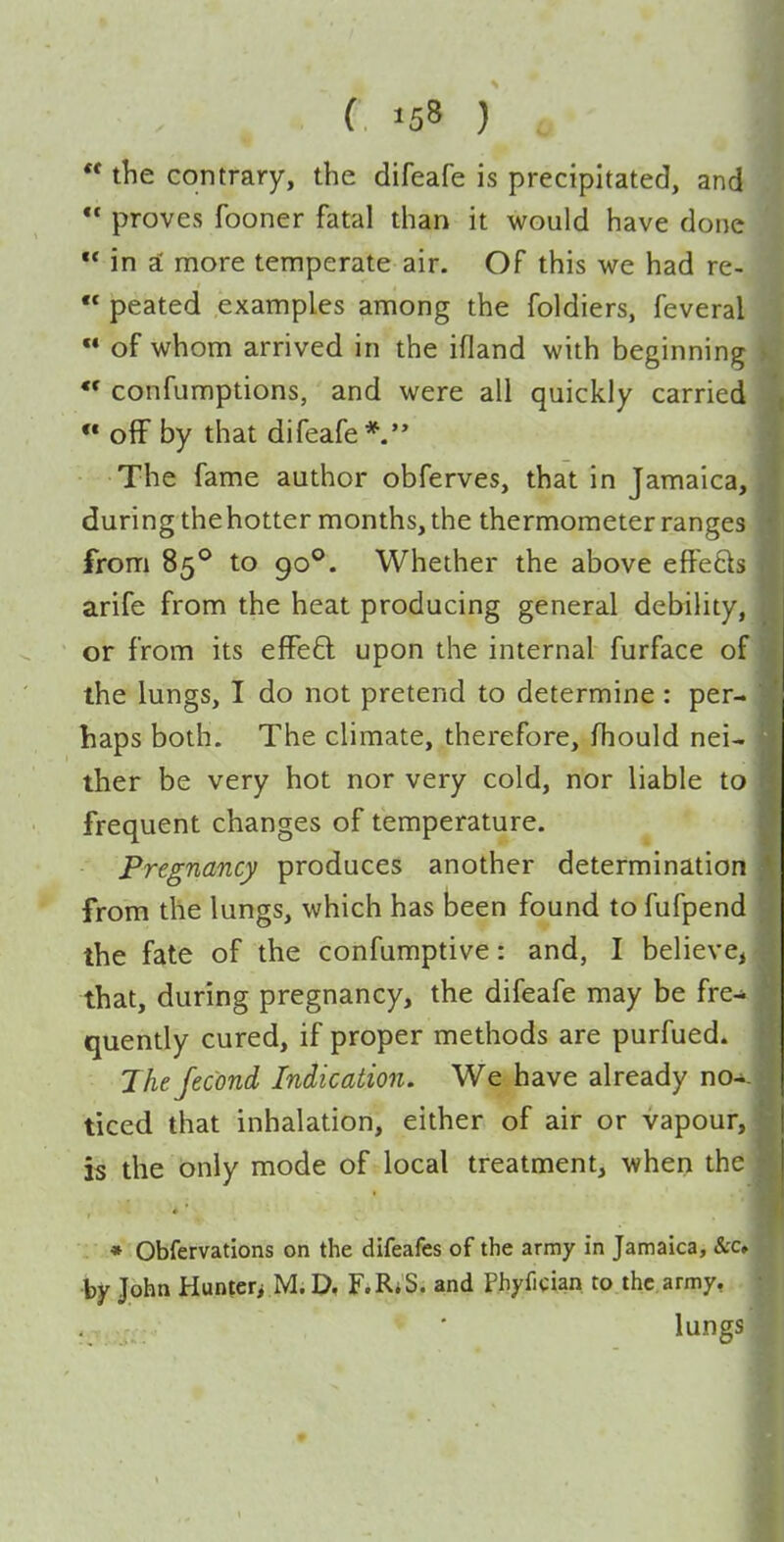 ** the contrary, the difeafe is precipitated, and  proves fooner fatal than it would have done  in i more temperate air. Of this we had re-  peated examples among the foldiers, feveral  of whom arrived in the ifland with beginning «• confumptions, and were all quickly carried ** off by that difeafe*  The fame author obferves, that in Jamaica, during the hotter months, the thermometer ranges from 85*^ to 90°. Whether the above effe£is arife from the heat producing general debility, or from its effeft upon the internal furface of the lungs, I do not pretend to determine : per- haps both. The climate, therefore, fhould nei- ther be very hot nor very cold, nor liable to frequent changes of temperature. Pregnancy produces another determination from the lungs, which has been found to fufpend the fate of the confumptive: and, I believe, that, during pregnancy, the difeafe may be fre- quently cured, if proper methods are purfued. Jhefecond Indication. We have already no-. ticed that inhalation, either of air or vapour, is the only mode of local treatment, when the : • Obfervations on the difeafes of the army in Jamaica, &c, •by John Hunteri Mi D, F.RiS. and Phyfician to the army, lungs