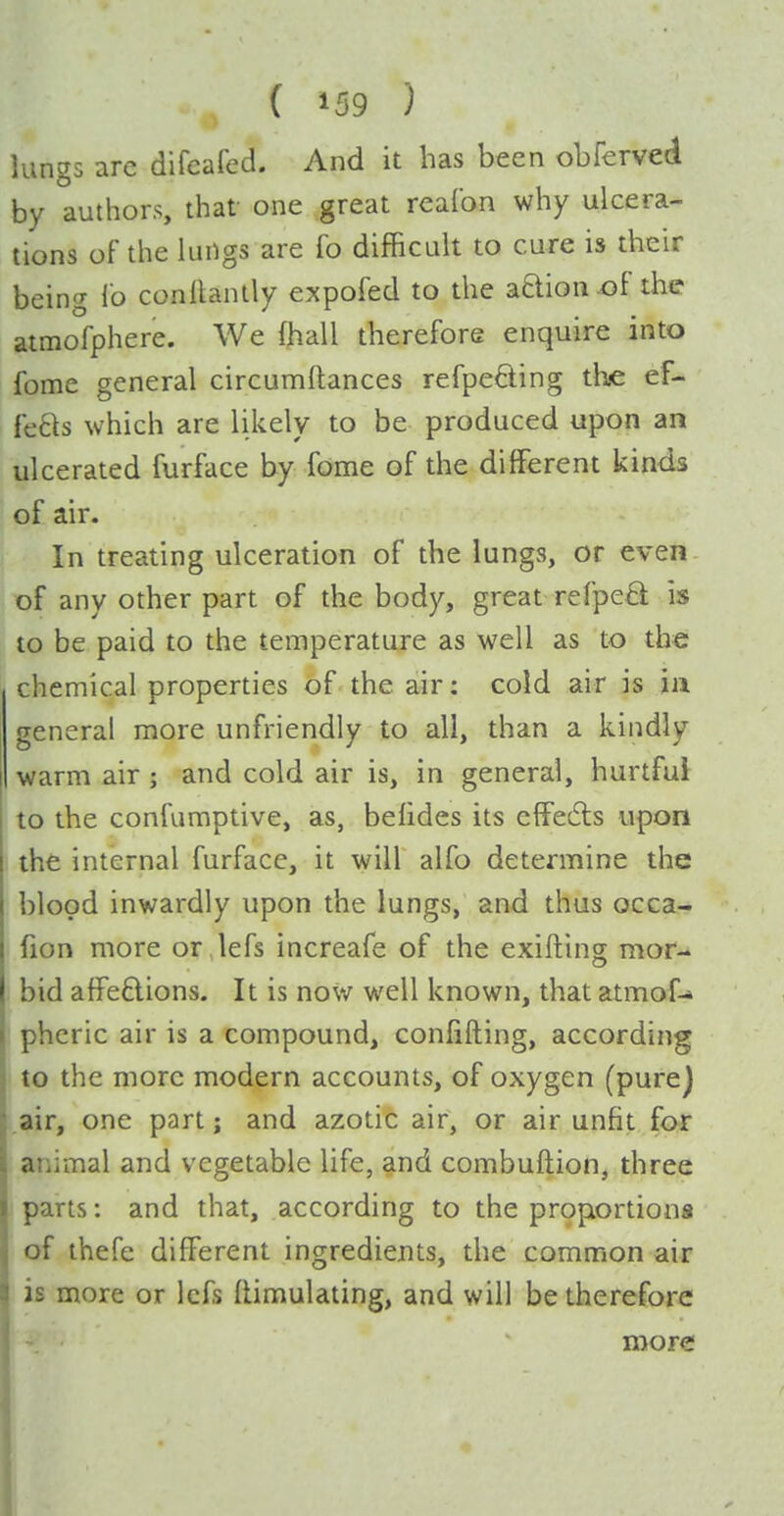 lung5 are difeafed. And it has been obferved by authors, that one great realbn why ulcera- tions of the lungs are fo difficult to cure is their being lb conaanlly expofed to the aaion^f the atmofphere. We (hall therefore enquire into fome general circumftances refpefting the ef- fefts which are likely to be produced upon an ulcerated furface by fome of the different kinds of air. In treating ulceration of the lungs, or even. of any other part of the body, great refpea: is to be paid to the temperature as well as to the chemical properties of the air: cold air is in general more unfriendly to all, than a kindly warm air ; and cold air is, in general, hurtful to the confamptive, as, befides its effedls upon the internal furface, it will alfo determine the blood inwardly upon the lungs, and thus occa- fion more or lefs increafe of the exifting mor- bid affe£lions. It is now well known, that atmof-» I pheric air is a compound, conlifting, according ) to the more modern accounts, of oxygen (purej air, one part j and azotic air, or air unfit for animal and vegetable life, and combuftion, three parts: and that, according to the proportions of thefe different ingredients, the common air is more or Icfs flimulating, and will be therefore more 1