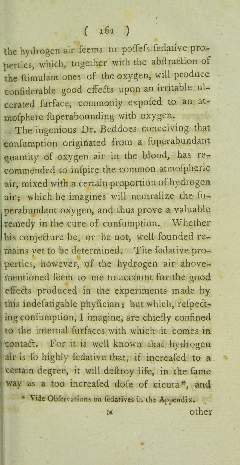 the hydrogen air feems to pofTefs fedative pro- perties, which, together with the abllradion of the ftimulant ones of the oxygen, will produce confiderable good effeas upon an irritable ul- cerated furface, commonly expofed to an at- mofphere fuperabounding with oxygen. The ingenious Dr. Beddoes conceiving that confuraption originated from a fuperabundant quantity of oxygen air in the blood, has re-, commended to infpire the common atmofpheric air, mixed with a certain proportion of hydrogen air; which he imagines will neutralize the fu- perabundant oxygen, and thus prove a valuable remedy in the cure of confumption. Whether his conjedure be, or be not, well founded re^ mains yet to be determined. The fedative pro- perties, however, of the hydrogen air above- iVientioned feem to me to account for the good effefts produced in the experiments made by this indefatigable phyfician; but which, refpeft- ing confumption, I imagine, are chiefly confined to the internal furfaces with which it comes in contacl. For it is well known that hydrogen air is fo highly fedative that, if increafed to a terrain degree, it will deftroy life, in the fame way as a too increafed dofe of cicuta*, and * Vide Obfervations on fedativcs in the Appendix. M other