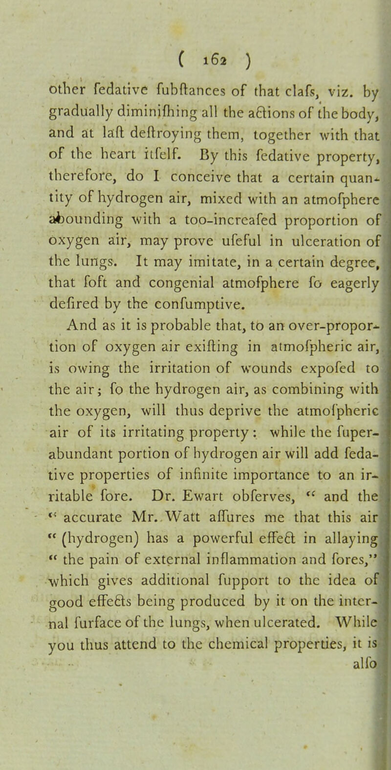 other fedative fubftances of that clafs, viz. by gradually diminifhing all the anions of the body, and at laft deftroying them, together with that of the heart iifelf. By this fedative property, therefore, do I conceive that a certain quan^ tity of hydrogen air, mixed with an atmofphere abounding with a too-incrcafed proportion of oxygen air, may prove ufeful in ulceration of the lungs. It may imitate, in a certain degree, that foft and congenial atmofphere fo eagerly defired by the confumptive. And as it is probable that, to an over-propor- tion of oxygen air exifting in atmofpheric air, is owing the irritation of wounds expofed to the air; fo the hydrogen air, as combining with the oxygen, will thus deprive the atmofpheric air of its irritating property : while the fuper- abundant portion of hydrogen air will add feda- tive properties of infinite importance to an ir ritable fore. Dr. Ewart obferves,  and th accurate Mr..Watt affures me that this ai  (hydrogen) has a powerful effeft in allayin  the pain of external inflammation and fores,' ■which gives additional fupport to the idea good effefts being produced by it on the inter nal furface of the lungs, when ulcerated. Whil you thus attend to the chemical properties, it i alfi