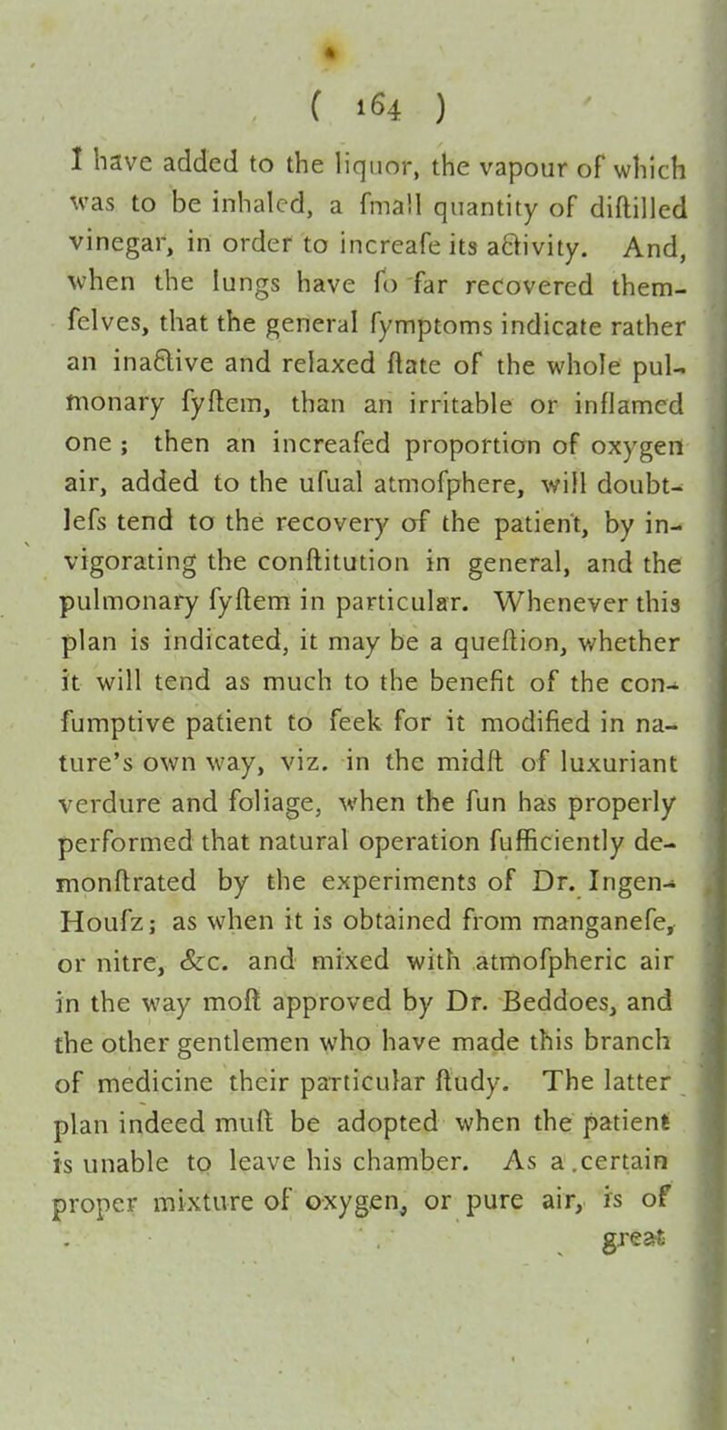 I have added to the liquor, the vapour of which was to be inhaled, a fmaU quantity of diftilled vinegar, in order to increafe its aftivity. And, when the lungs have To far recovered ihem- felves, that the general fymptoms indicate rather an inaftive and relaxed ftate of the whole pul- monary fyftem, than an irritable or inflamed one ; then an increafed proportion of oxygeri air, added to the ufual atmofphere, will doubt- lefs tend to the recovery of the patient, by in- vigorating the conftitution in general, and the pulmonary fyftem in particular. Whenever this plan is indicated, it may be a queftion, whether it will tend as much to the benefit of the con- fumptive patient to feek for it modified in na- ture's own way, viz. in the midft of luxuriant verdure and foliage, when the fun has properly performed that natural operation fufficiently de- monftrated by the experiments of Dr. Ingen- Houfz; as when it is obtained from manganefe, or nitre, &:c. and mixed with atmofpheric air in the way moft approved by Dr. Beddoes, and the other gentlemen who have made this branch of medicine their particular ftudy. The latter plan indeed muft be adopted when the patient is unable to leave his chamber. As a,certain proper mixture of oxygen, or pure air, is of great