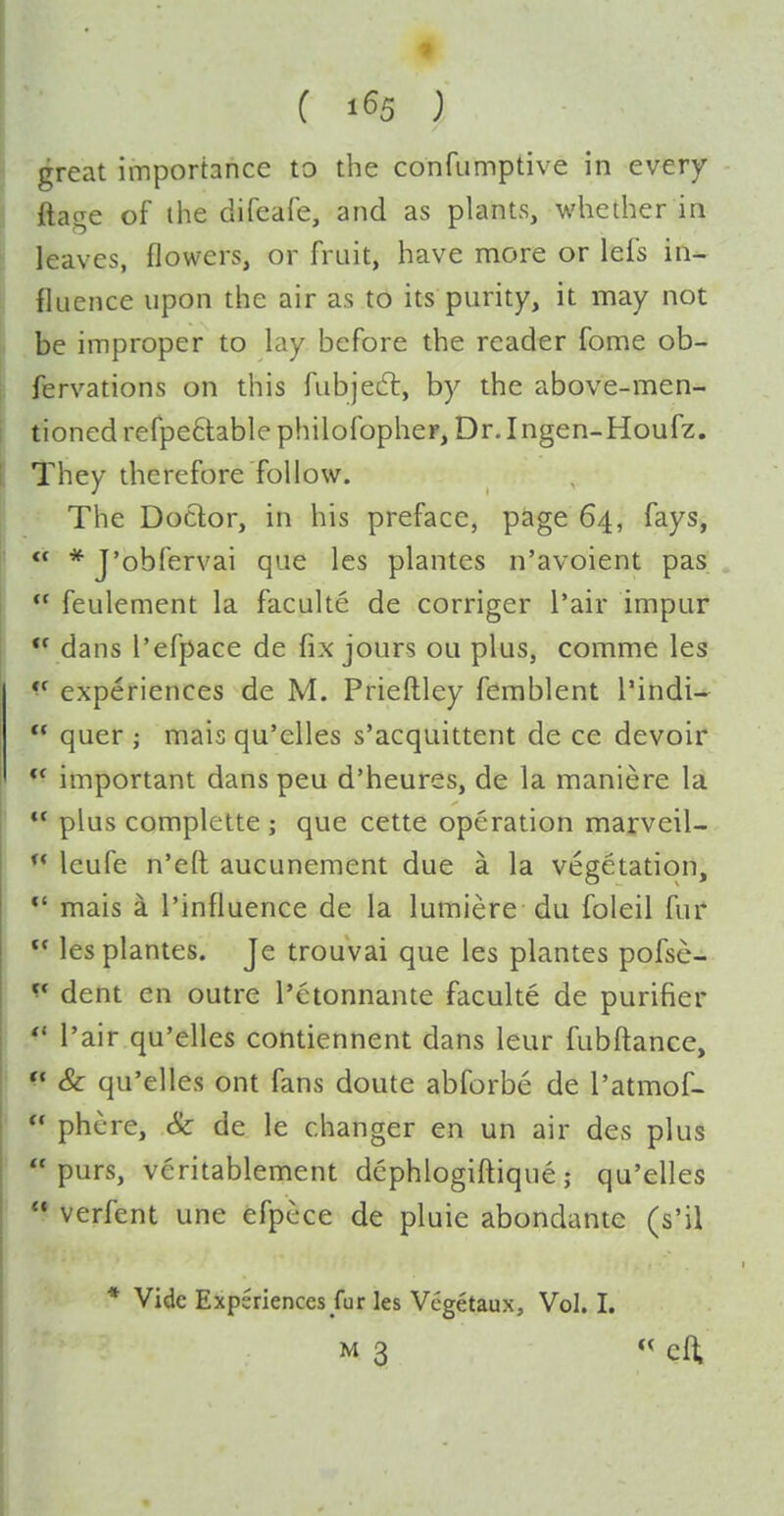great importance to the confumptive in every ftage of ihe difeafe, and as plants, whether in leaves, flowers, or fruit, have more or lefs in- fluence upon the air as to its purity, it may not be improper to lay before the reader fome ob- fervations on this fubjedl, by the above-men- tioned refpe6lablephilofopheF, Dr. Ingen-Houfz. They therefore follow. The Doctor, in his preface, page 64, fays,  * J'obfervai que les plantes n'avoient pas  feulement la faculte de corriger I'air impar  dans I'efpace de fix jours ou plus, comme les *^ experiences de M. Prieftley femblent I'indi-  quer ; mais qu'elles s'acquittent de ce devoir *^ important dans peu d'heures, de la maniere la  plus complette ; que cette operation marveil-  leufe n'eft aucunement due a la vegetation, *' mais a I'influence de la lumiere du foleil fur *• les plantes. Je trouvai que les plantes pofse- ^* dent en outre I'etonnante faculte de purifier I'air qu'elles contiennent dans leur fubftance, ^* & qu'elles ont fans doute abforbe de I'atmof- ** phere, Sc de le changer en un air des plus purs, veritablement dcphlogiftique; qu'elles *• verfent une efpcce de pluie abondante (s'il * Vide Experiences fur les Vcgetaux, Vol.1.