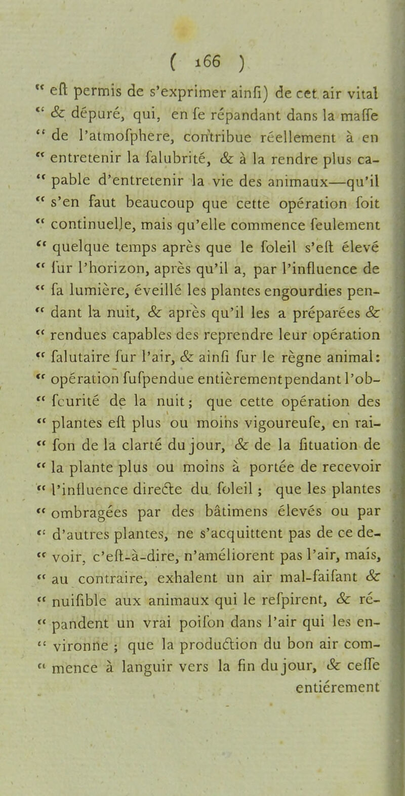  eft permis de s'exprimer ainfi) de cet air vital *' & depure, qui, en fe repandant dans la maffe  de I'atmofphere, contribue reellement a en  entretenir la falubrite, & a la rendre plus ca- pable d'entretenir la vie des animaux—qu'il  s'en faut beaucoup que cette operation foit  continuelje, mais qu'elle commence feulement quelque temps apres que le foleil s'eft eleve ** I'ur I'horizon, apres qu'il a, par I'influence de ** fa lumiere, eveille les plantes engourdies pen-  dant la. nuit, & apres qu'il les a preparees & rendues capables des reprendre leur operation  falutaire fur I'air, & ainfi fur le regne animal: *' operation fufpendue entierementpendant I'ob-  fcurite de la nuit; que cette operation des *' plantes eft plus ou moiiis vigoureufe, en rai- *' fon de la clarte du jour, & de la fituation de la plante plus ou moins a portee de recevoir  I'influence direfte du. foleil; que les plantes ** ombragees par des batimens eleves ou par *' d'autres plantes, ne s'acquittent pas de ce de-  voir, c'eft-a-dire, n'ameliorent pas I'air, mais,  au contraire, exhalent un air mal-faifant Sc  nuifible aux animaux qui le refpirent, & re-  pandent un vrai poifon dans I'air qui les en-  vironne ; que la production du bon air com-  mence a languir vers la fin dujour, & cefte entierement
