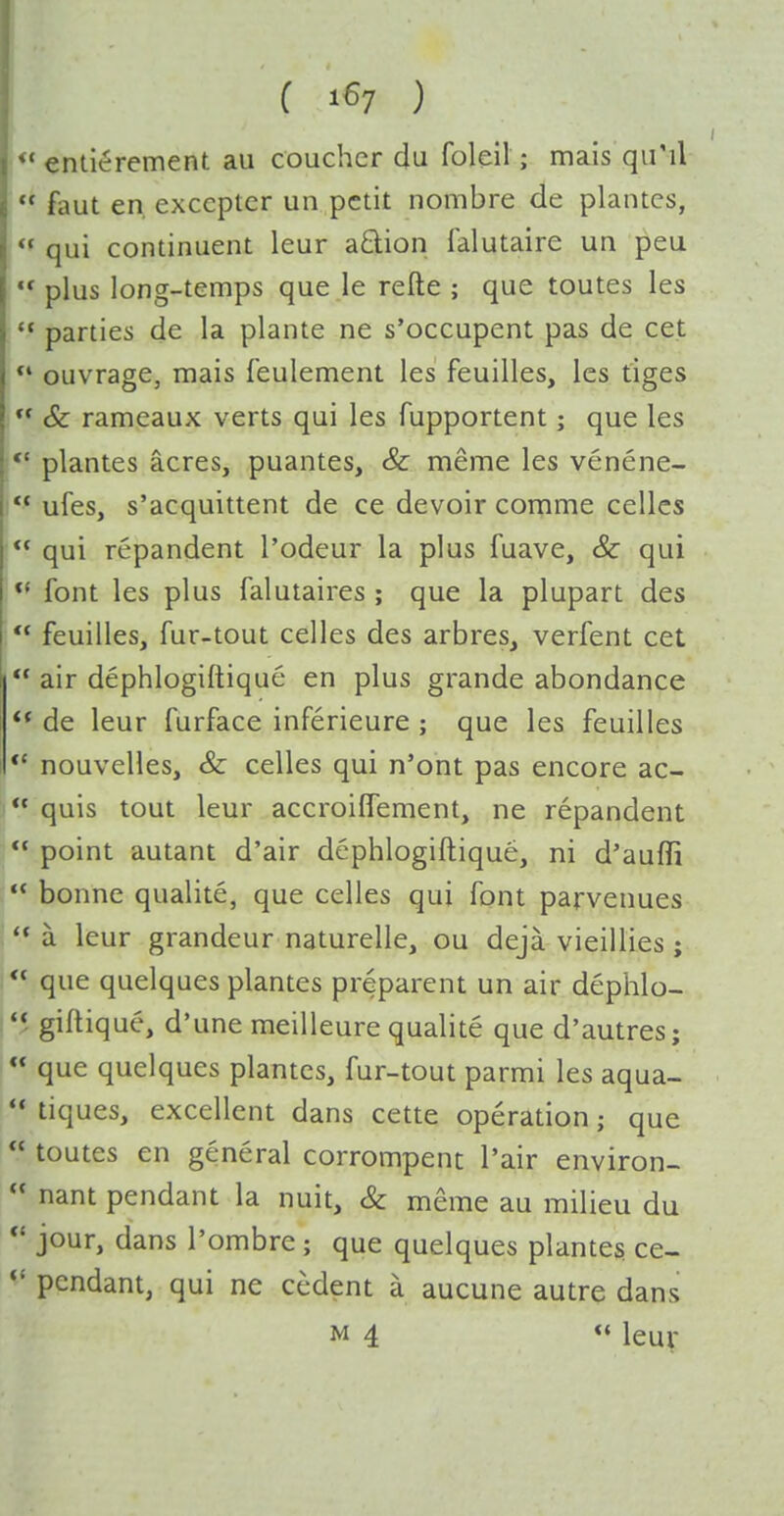  enlierement au couchcr du foleil; mais qii'il  faut en excepter un petit nombre de plantcs,  qui continuent leur aQ;ion falutaire un peu  plus long-temps que le refte ; que toutes les *• parties de la plante ne s'occupent pas de cet *' ouvrage, mais feulement les feuilles, les tiges  & rameaux verts qui les fupportent; que les plantes acres, puantes, & meme les venene- ** ufes, s'acquittent de ce devoir comme cellcs  qui repandent I'odeur la plus fuave, & qui font les plus falutaires ; que la plupart des  feuilles, fur-tout celles des arbres, verfent cet  air dephlogiftique en plus grande abondance  de leur furface inferieure ; que les feuilles *' nouvelles, & celles qui n'ont pas encore ac-  quis tout leur accroilTement, ne repandent  point autant d'air dephlogiftique, ni d'auffi  bonne qualite, que celles qui font parvenues a leur grandeur naturelle, ou deja vieillies ;  que quelques plantes preparent un air dephlo- *5 giftiquc, d'une meilleure qualite que d'autres;  que quelques plantcs, fur-tout parmi les aqua-  tiques, excellent dans cette operation; que  toutes en general corrompent Pair environ-  nant pendant la nuit, & meme au milieu du jour, dans I'ombre; que quelques plantes ce- pendant, qui ne cedent a aucune autre dans M 4  leur