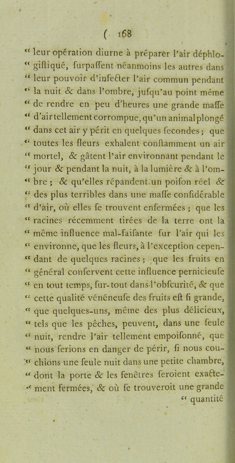  leur operation diurne a preparer I'air dephlo- ** giftique, furpaflent neanmoins les autres dans  leur pouvoir d'infefter I'air commun pendant la nuit & dans I'ombre, jufqu'au point meme  de rendre en peu d'heures une grande maffe  d'airtellementcorrompue,qu'un animalplonge  dans cet air y peril en quelques fecondes; que *' toutes les fleurs exhalent conflamment un air  mortel, & gatent I'air environnant pendant le jour & pendant la nuit, a la lumiere & a I'om- ** bre ; & qu'elles repandent.un poifon reel & *' des plus terribles dans une mafle confiderable ** d'air, oii elles fe trouvent enfermees ; que les  racines recemment tirees de la terre ont la  meme influence mal-faifante fur I'air qui les *' environne, que les fleurs, a I'exception cepen-  dant de quelques racines; que les fruits en  general confervent cette influence pernicieufe  en tout temps, fur-tout dans l'obfcuriie, & que cette qualite veneneufe des fruits eft fi grande,  que quelques-uns, meme des plus delicieux,  tels que les peches, peuvent, dans une feulc nuit, rendre I'air tellement empoifonne, que ♦* nous ferions en danger de perir, fi nous cou- chions une feule nuit dans une petite chambre, « dont la porte Sc les fenetres feroient exafte- •< ment fermees, & oii fe trouveroit une grande  quantite