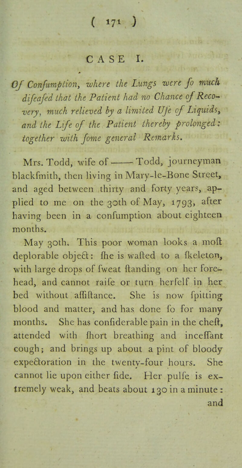 ( »7' ) CASE I. OJ Conjumption, where the Lungs -were fo much difeafed that the Patient had no Chance of Reco- very, much relieved by a limited Ufe of Liquids, and the Life of the Patient thereby prolonged: together with fome general Remarks. Mrs. Todd, wife of Todd, journeyman blackfmith, then living in Mary-le-Bone Street, and aged between .thirty and forty years, ap- plied to me on the 30th of May, 1793, after having been in a confumption about eighteen months. May 30th. This poor woman looks a mod deplorable objeft: fhe is wafted to a fkeleton, with large drops of fweat ftanding on her fore- head, and cannot raife or turn herfelf in her bed without affiftance. She is now fpitting blood and matter, and has done fo for many months. She has confiderable pain in the cheft, attended with fhort breathing and incefTant cough; and brings up about a pint of bloody expectoration in the twenty-four hours. She cannot lie upon either fide. Her pulfe is ex- tremely weak, and beats about 130 in a minute: and