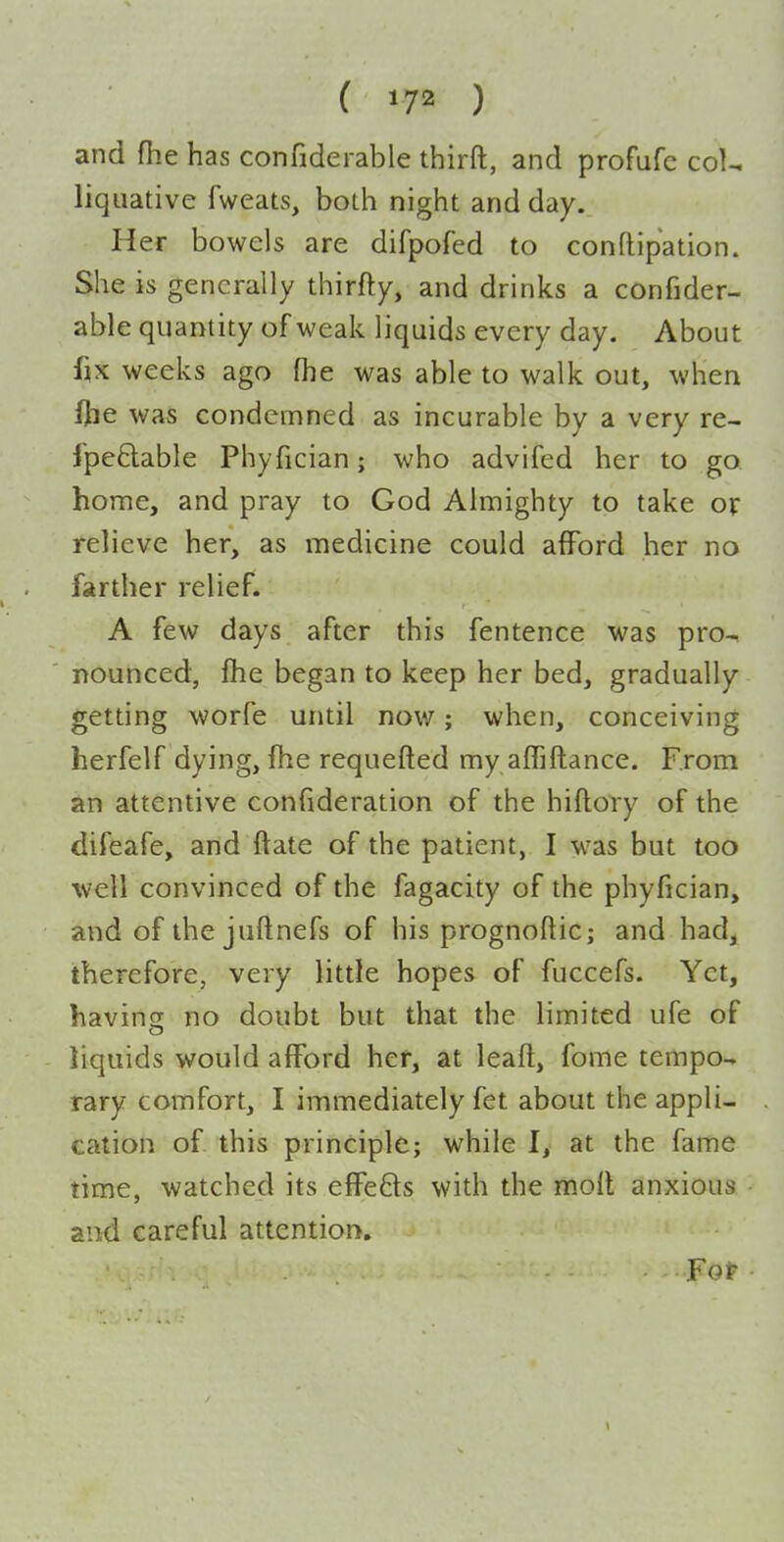 ( ) and fhe has confiderable thirft, and profufc col^ liquative fweats, both night and day. Her bowels are difpofed to conftipation. She is generally thirfty, and drinks a confider- able quantity of weak liquids every day. About fix weeks ago (he was able to walk out, when fjie was condemned as incurable by a very re- fpe&able Phyfician; who advifed her to go home, and pray to God Almighty to take or relieve her, as medicine could afford her no farther relief. A few days after this fentence was pro-- nounced, fhe began to keep her bed, gradually getting worfe until now; when, conceiving herfelf dying, fhe requefted my affiftance. From an attentive confideration of the hiftory of the difeafe, and ftate of the patient, I was but too ■well convinced of the fagacity of the phyfician, and of the juftnefs of his prognoftic; and had, therefore, very little hopes of fuccefs. Yet, havins: no doubt but that the limited ufe of liquids would afford her, at leaft, fome tempo-, rary comfort, I immediately fet about the appli- cation of this principle; while I, at the fame time, watched its efFeds with the moll anxious and careful attention. For