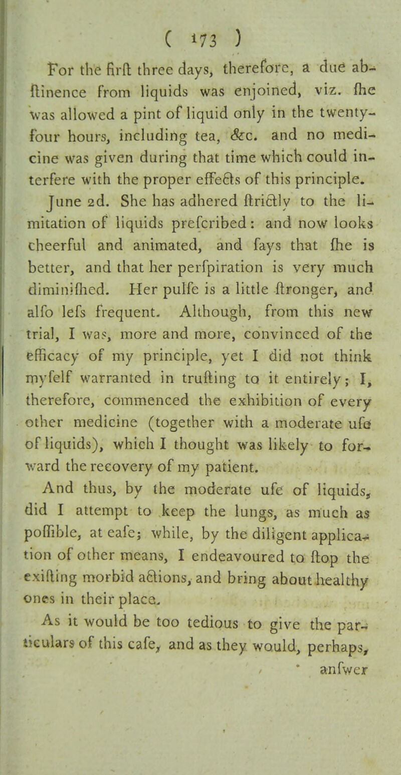 For the firft three days, thererore, a due ab-^ ftinence from liquids was enjoined, viz. (he was allowed a pint of liquid only in the twenty- four hours, including tea, &:c. and no medi- cine was given during that time which could in- terfere with the proper efFe6ls of this principle. June 2d. She has adhered ftriclly to the li- mitation of liquids prefcribed: and now looks cheerful and animated, and fays that fhe is better, and that her perfpiration is very much diminiflied. Her pulfe is a little ftronger, and. alfo lefs frequent. Although, from this new trial, I wa?, more and more, convinced of the efficacy of my principle, yet I did not think myfelf warranted in trufting to it entirely; I, therefore, commenced the exhibition of every other medicine (together with a moderate ufef of liquids), which I thought was likely to for-* ward the recovery of my patient. And thus, by the moderate ufe of liquids^ did I attempt to keep the lungs, as much as poffible, ateafe; while, by the diligent applica^ tion of other means, I endeavoured to flop the exifling morbid aftions, and bring about healthy ones in their place. As it would be too tedious to give the par- ticulars of this cafe^ and as they would, perhaps^ anfwer
