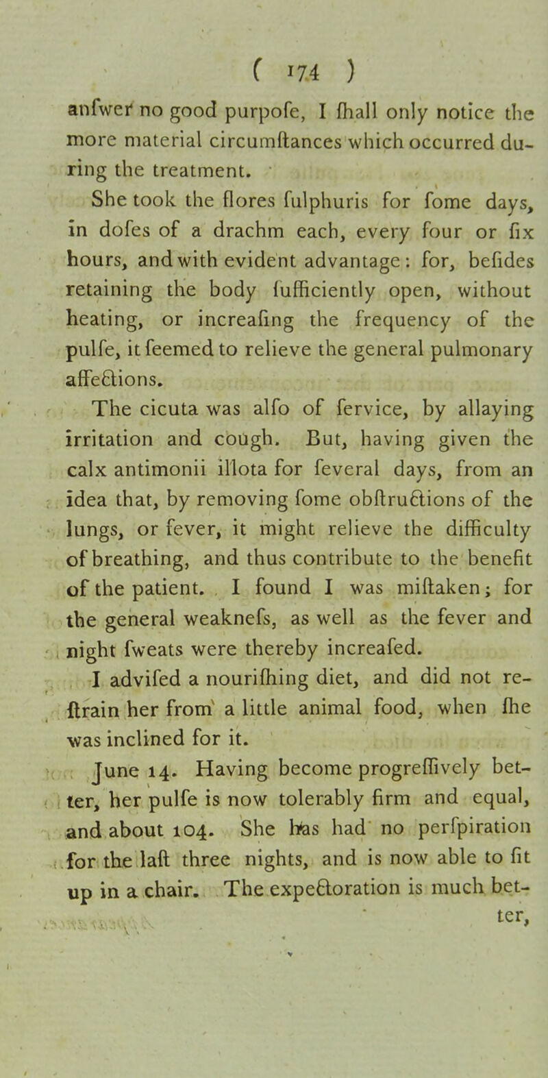 anfwef no good purpofe, I fhall only notice the more material circumftances which occurred du- ring the treatment. She took, the flores fulphuris for fome days, in dofes of a drachm each, every four or fix hours, and with evident advantage : for, befides retaining the body lufficiently open, without heating, or increaling the frequency of the pulfe, itfeemedto relieve the general pulmonary affeftions. The cicuta was alfo of fervice, by allaying irritation and cough. But, having given the calx antimonii illota for feveral days, from an idea that, by removing fome obftru6lions of the lungs, or fever, it might relieve the difficulty of breathing, and thus contribute to the benefit of the patient. I found I was miftaken; for the general weaknefs, as well as the fever and i night fweats were thereby increafed. I advifed a nourifhing diet, and did not re- ftrain her from' a little animal food, when fhe ■was inclined for it. June 14. Having become progreflively bet- ter, her pulfe is now tolerably firm and equal, and about 104. She lias had no perfpiration for the laft three nights, and is now able to fit up in a chair. The expeftoration is much bet- ter,