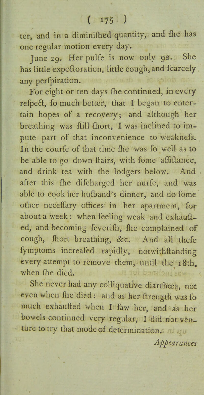 ter, and in a diminifhed quantity, and llie has one regular motion every day. June 29. Her pulfe is now only 92. She has little expeftoration, little cough, and fcarcely any perfpiration. For eight or ten days fhe continued, in every refpeft, fo much better, that I began to enter- tain hopes of a recovery; and although her breathing was ftill ftiort, I was inclined to im- pute part of that inconvenience to weaknefs. In the courfe of that time flie was fo well as to be able to go down flairs, with fome afliftance, and drink tea with the lodgers below. And after this fhe difcharged her nurfe, and was able to cook her hufband's dinner, and do fome other neceffary offices in her apartment, for about a week : when feeling weak and exhauft- ed, and becoming feverifh, fhe complained of cough, fhort breathing, &c. And all thefe fymptoms increafed rapidly, notwithftanding every attempt to remove them, until the 18th. when fhe died. .; She never had any colliquative diarrhoea, not even when fhe died: and as her flrength was fo much exhaufled when I faw her, and a^ her bowels continued very regular, I did not ven- ture to try that mode of determinationji> m qi» Appearances