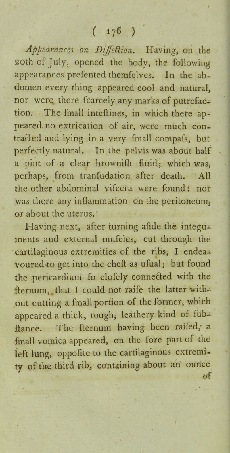 ( 17^ ) Appedrdnces on DiffeElion. Having, on the 20th of July, opened the body, the following appearances prefented themfelvcs. In the ab- domen every thing appeared cool and natural, nor were, there fcarcely any marks of putrefac- tion. The fmail inteftines, in which there ap- peared, no extrication of air, were much con- trafted and lying in a very fmall compafs, but perfedly natural. In the pelvis was about half a pint of a clear bfownifli fluid; which was, perhaps, from tranfudation after death. All the other abdominal vifcera were found t nor was there any inflammation on the peritoneum^ or about the uterus. Having next, after turning afide the integu- ments and external mufcles, cut through the cartilaginous extremities of the ribs, I endea- voured-to get into the cheft as ufual; but found the pericardium fo clofely connefted with the ilernum, that I could not raife the latter with- out cutting a fmall portion of theformer^ which appeared a thick, tough, leathery kind of fub- ilance. The fternum having been raifed; a fmall vomica appeared, on the fore part of the left lung, oppofite to the cartilaginous extremi- ty of the third rib, containing about an ounce of