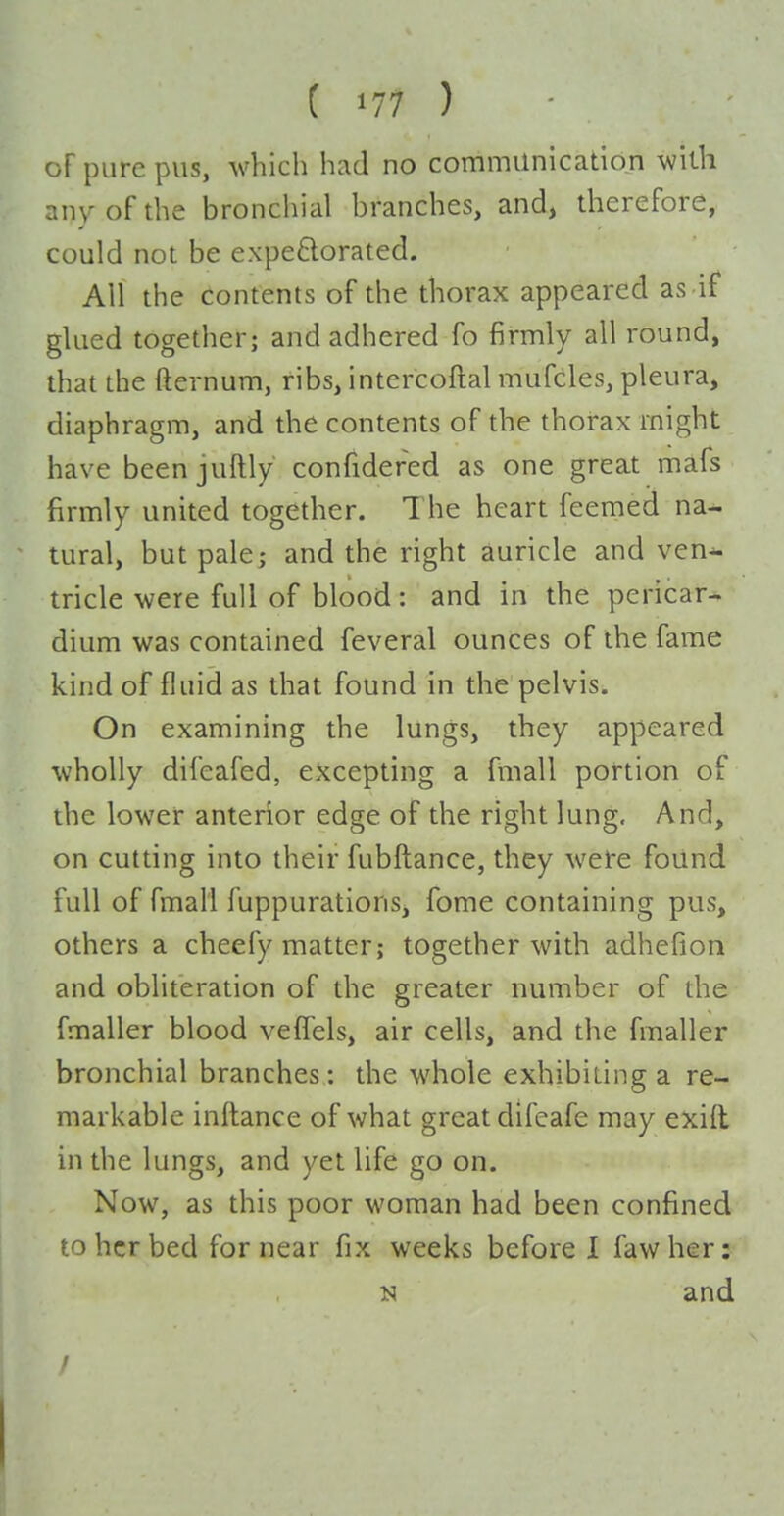 of pure pus, which had no communication with any of the bronchial branches, and, therefore, could not be expe6lorated. All the contents of the thorax appeared as if glued together; and adhered fo firmly all round, that the fternum, ribs, intercoftal mufcles, pleura, diaphragm, and the contents of the thorax might have been juftly confidefed as one great mafs firmly united together. The heart feemed na- tural, but pale; and the right auricle and ven-- tricle were full of blood: and in the pericar- dium was contained feveral ounces of the fame kind of fluid as that found in the pelvis. On examining the lungs, they appeared wholly difeafed, excepting a fmall portion of the lower anterior edge of the right lung. And, on cutting into their fubftance, they were found full of fmall fuppurations, fome containing pus, others a cheefy matter; together with adhefion and obliteration of the greater number of the fmaller blood vefTels, air cells, and the fmaller bronchial branches : the whole exhibiting a re- markable inftance of what great difcafe may exill in the lungs, and yet life go on. Now, as this poor woman had been confined to her bed for near fix weeks before 1 fawher: N and