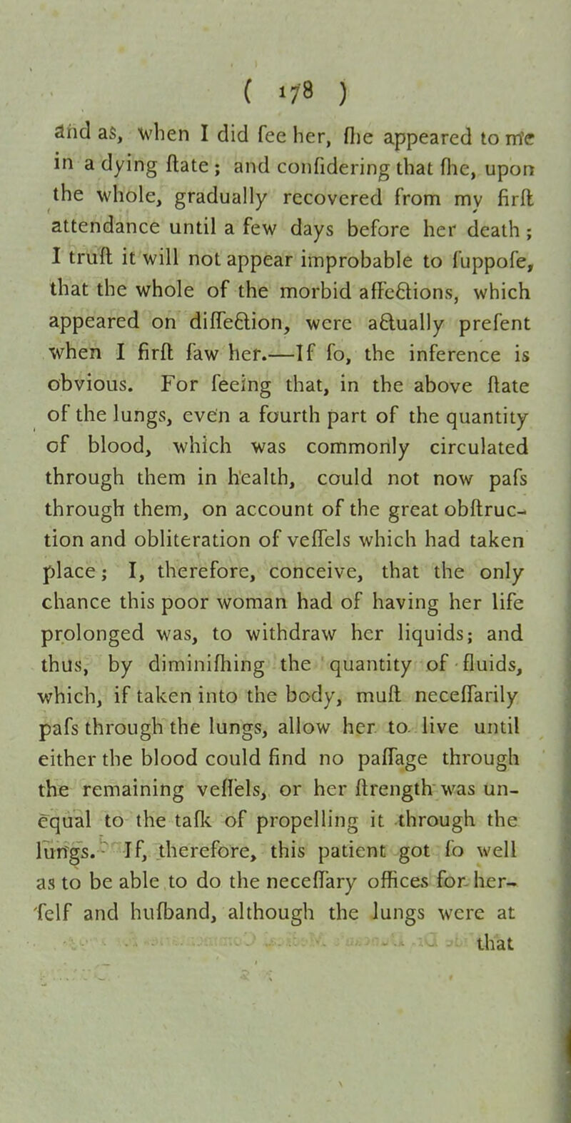 dhd as, when I did fee her, (lie appeared to irte in a dying ftate ; and coiifidering that flic, upon the whole, gradually recovered from my firft attendance until a few days before her death; I truft it will not appear improbable to fuppofe, that the whole of the morbid afFcftions, which appeared on difleftion, were aftually prefent when I firft faw her.—If fo, the inference is obvious. For feeing that, in the above ftate of the lungs, even a fourth part of the quantity of blood, which was commonly circulated through them in health, could not now pafs through them, on account of the great obftruc- tion and obliteration of veffels which had taken place; I, therefore, conceive, that the only chance this poor woman had of having her life prolonged was, to withdraw her liquids; and thus, by diminlfhing the quantity of fluids, which, if taken into the body, muft neceftarily pafs through the lungs, allow her to. live until either the blood could find no paffage through the remaining veflels, or her ftrength was un- equal to the talk of propelling it through the lun^gs. -^'^'If,. therefore, this patient got fo well as to be able to do the neceftary offices for. her- felf and huft^and, although the lungs were at that