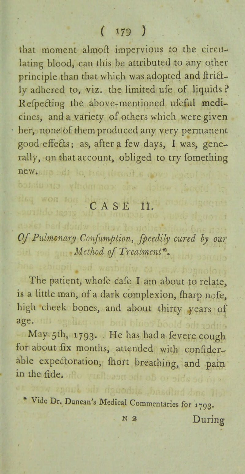 that moment almofl impervious to the circu- lating blood> can this be attributed to any other principle than that which was adopted and ftri6l- ly adhered to, viz. the limited ufe of liquids? Refpefting the above-mentioned ufeful medi- cines, and a variety of others which were given her, none of them produced any very permanent good efFe6ls; as, after a few days, 1 was, gene- rally, qn that account, obliged to try fomething new. C A S £ 11, Of Pulmonary Confumption, fpeedily cured hy our Method of Treatment*» The patient, whofe cafe I am about to relate, is a little man, of a dark complexion, fharp nofe, high cheek bones, and about thirty years of age. May 5th, 1793. , He has had a fevere cough for about fix months, attended with confider- ahle expedoration, fliort breathing, and paiti in the fide. • Vide Dr. Duncan's Medical Commentaries for 1793. N 3 During