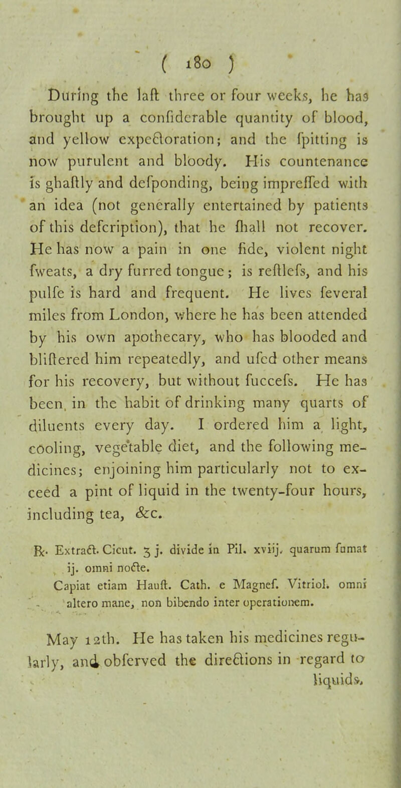 ( i8o ) During the laft three or four weeks, he has brought up a confidcrable quantity of blood, and yellow expeBoration; and the fpitting is now purulent and bloody. His countenance is ghaftly and defponding, being impreffed with an idea (not generally entertained by patients of this defcription), that he fhall not recover. He has now a pain in one fide, violent night fweats, a dry furred tongue; is reftlefs, and his pulfe is hard and frequent. He lives feveral miles from London, where he has been attended by his own apothecary, who has blooded and bliftered him repeatedly, and ufcd other means for his recovery, but without fuccefs. He has been, in the habit of drinking many quarts of diluents every day. I ordered him a light, cooling, vege'table diet, and the following me- dicines; enjoining him particularly not to ex- ceed a pint of liquid in the twenty-four hours, including tea, &c. Be- Extraft. Cicut. 5 j. divide in Pil. xviij, quarum famat ij, omni no(5le. Capiat etiam Hauft. Cath. e Magnef. Vitriol, omni altero mane, non bibendo inter operatioi>em. May 12th. He has taken his medicines regu- larly, and obferved the direftions in -regard to liquids.