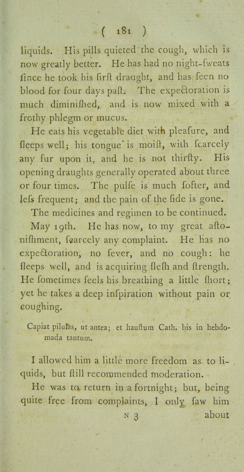 liquids. His pills quieted the cough, which is now greatly better- He has had no night-fwexits lince he took his firfl draught, and has.feen no blood for four days part. The expeftoration is much diminiflied, and is now mixed with a frothy phlegm or mucus. He eats his vegetable diet with pleafure, and fleeps well; his tongue'is moill, with fcarcely any fur upon it, and he is not thirfty. His opening draughts generally operated about three or four times. The pulfe is much fofter, and lefs frequent; and the pain of the fide is gone. The medicines and regimen to be continued. May 19th. He has now, to my great afto- nifliment, faarcely any complaint. He has no expectoration, no fever, and no cough: he fleeps well, and is acquiring flefli and ftrength. He fometimes feels his breathing a little fliort; yet he takes a deep infpiration without pain or coughing. Capiat pilu^as, ut antea; et hauftum Cath. bis in hebdo- mada tantum. I allowed him a little more freedom as. to li- , quids, but flill recommended moderation. He was ta return in a fortnight; but, being quite free from complaints, 1 only faw him N 3 about
