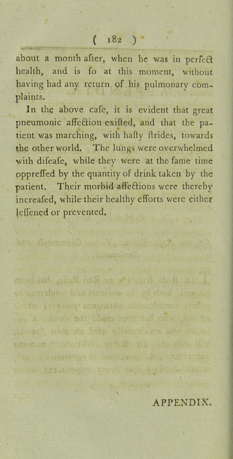 about a month after, when he was in perfeQ health, and is fo at this moment, without having had any return of his pulmonary com- plaints. In tliQ above cafe, it is evident that great pneumonic afFe6lion exifted, and that the pa- tient was marching, with hafty ftrides, towards the other world. The lungs were overwhelmed ■with difeafe, while they were at the fame time pppreffed by the quantity of drink taken by the patient. Their morbid affeftions were thereby increafed, while their healthy efforts were either lell'ened or prevented. APPENDIX.