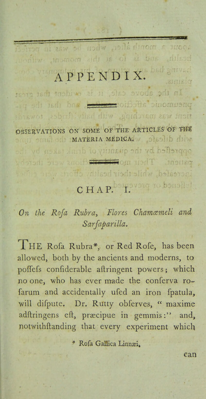 A P P E NTi'f X. OBSEI^VATIONS ON SOME OF THE ARTICl£S<^'F 1^ MATERIA MEDICA. ' - ' CHAP. I. On the Rofa Rubrdy Flores Chamcemeli and Sarfaparilla. The Rofa Rubra*, or Red Rofe, has been allowed, both by the ancients and moderns, to poffefs confiderable aftringent powers; which no one, who has ever made the conferva ro- farum and accidentally ufed an iron fpatula, will difpute. Dr. Rutty obferves,  maxime adftringens eft, praecipue in gemmis: and, notwithftanding that every experiment which * Rofa Gallica Linnaei, can