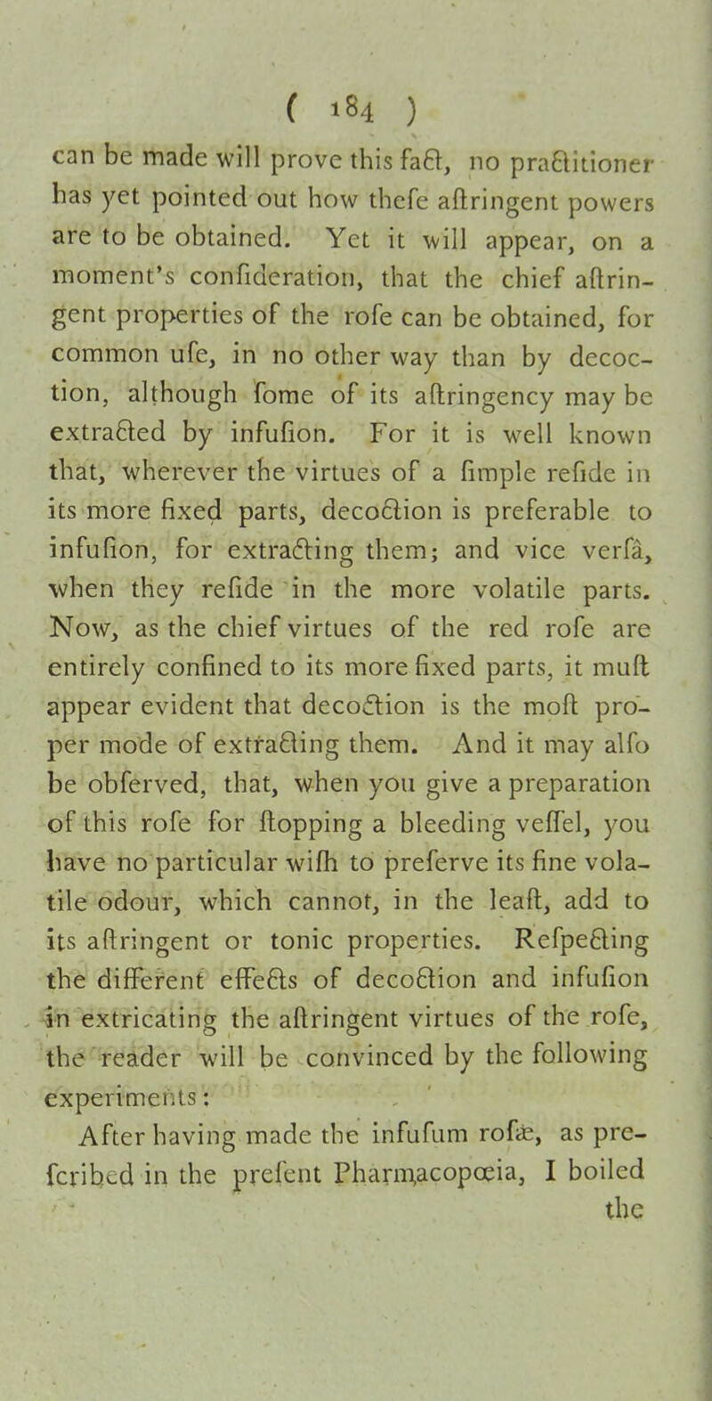 can be made will prove this faft, no praaidoner has yet pointed out how thefe aflringent powers are to be obtained. Yet it will appear, on a moment's confideration, that the chief aflrin- gent properties of the rofe can be obtained, for common ufe, in no other way than by decoc- tion, although fome of its aftringency may be extra6led by infufion. For it is well known that, wherever the virtues of a fimple refide in its more fixed parts, deco6lion is preferable to infufion, for extracting them; and vice verfa, when they refide in the more volatile parts. Now, as the chief virtues of the red rofe are entirely confined to its more fixed parts, it muft appear evident that decoftion is the moft pro- per mode of extraBing them. And it may alfo be obferved, that, when you give a preparation of this rofe for flopping a bleeding veffel, you have no particular wifh to preferve its fine vola- tile odour, which cannot, in the leaft, add to its aftringent or tonic properties, Refpefting the differ'ent efFe6ls of decoQion and infufion in extricating the aftringent virtues of the rofe, the reader will be convinced by the following experiments: After having made the infufum rofas, as pre- fcrihcd in the prefent Pharm,acopoeia, I boiled