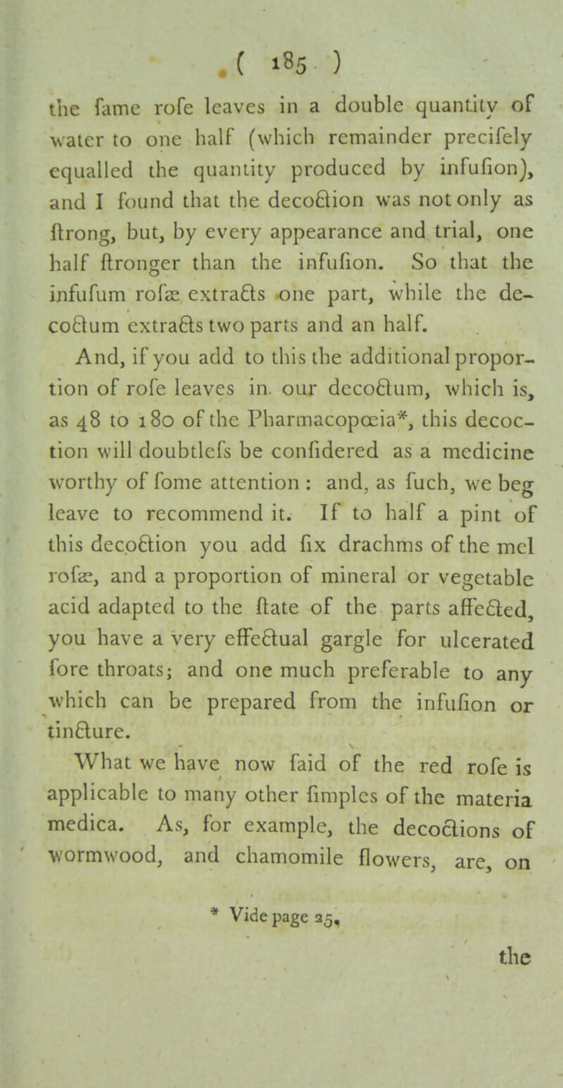 the fame rofe leaves in a double quantity of • water to one half (which remainder precifely equalled the quantity produced by infufion), and I found that the decoQion was not only as ftrong, but, by every appearance and trial, one half ftronger than the infufion. So that the infufum rofse extracts one part, while the de- coftum extrafts two parts and an half. And, if you add to this the additional propor- tion of rofe leaves in. our decoflum, which is, as 48 to 180 of the Pharmacopoeia*, this decoc- tion will doubtlefs be confidered as a medicine worthy of fome attention : and, as fuch, we beg leave to recommend it. If to half a pint of this decp6lion you add fix drachms of the mcl rofas, and a proportion of mineral or vegetable acid adapted to the ftate of the parts a{Fe6led, you have a very effeftual gargle for ulcerated fore throats; and one much preferable to any which can be prepared from the infufion or tin6lure. What we have now faid of the red rofe is applicable to many other fimples of the materia medica. As, for example, the decoaions of wormwood, and chamomile flowers, are, on * Vide page 35,