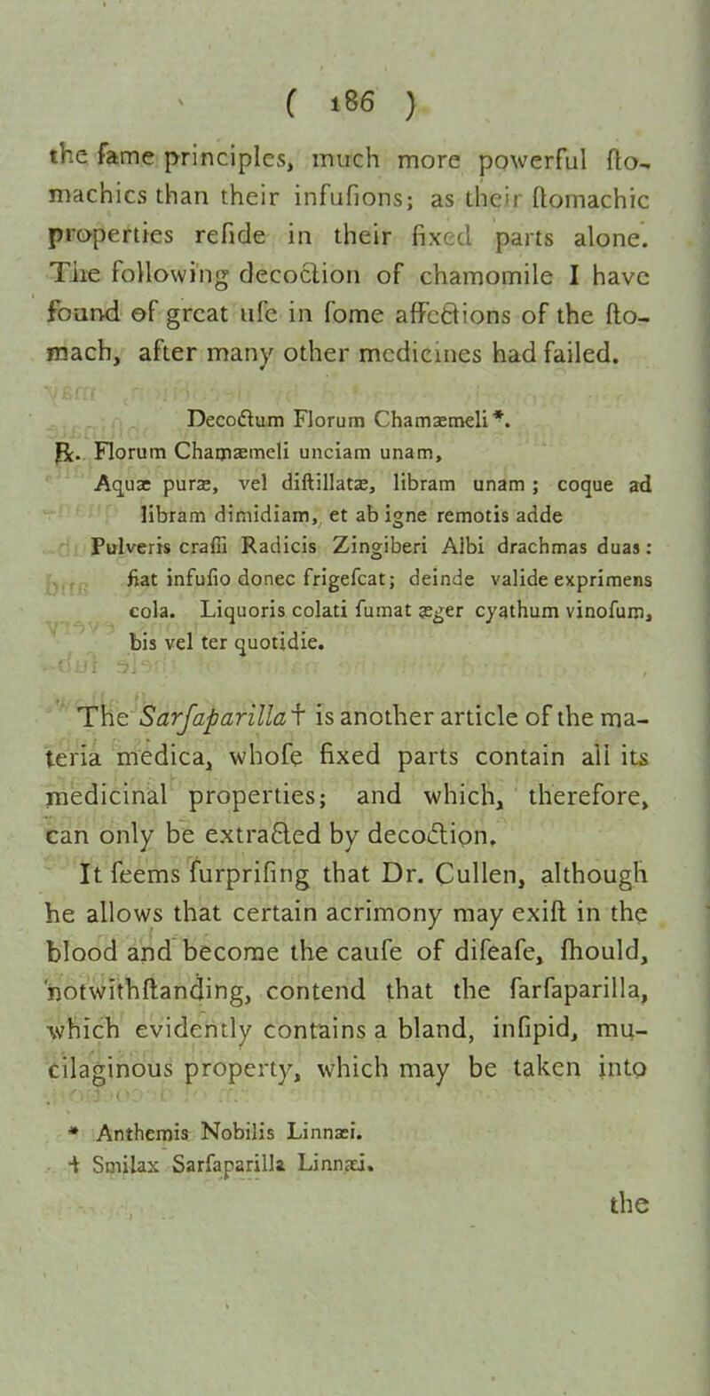 the fame principles, much more powerful fto- machics than their infufions; as their ftomachic properties refide in their fixed parts alone. Tiie following decoclion of chamomile I have found of great ufe in fome afFc8ions of the fto- fnach, after many other medicines had failed. . Decoflum Florum Chamsemeli*. Pt. Florum Chamaemeli unciam unam, Aq_u3C purae, vel diftillatae, libram unam; coque ad ' ■  libram dimidiam, et ab igne remotis adde Pulverts crafii Radicis Zingiber! Albi drachmas duas: fiat infufio donee frigefcatI deinde valide exprimens cola. Liquoris colati fumat je^er cyathum vinofuro, bis vel ter quotidie. ' The Sarfaparillaf is another article of the ma- teria medica, whofe fixed parts contain ali its medicinal properties; and which, therefore, can only be extraBed by decotftipn. It feems furprifing that Dr. Cullen, although he allows that certain acrimony may exift in the blood and become the caufe of difeafe, fhould, notwithftanding, contend that the farfaparilla, which evidently contains a bland, infipid, mu- cilaginous property, which may be taken into * Anthemisr Nobilis Linnasi. ■t Smilax Sarfaparilk Linnxi.