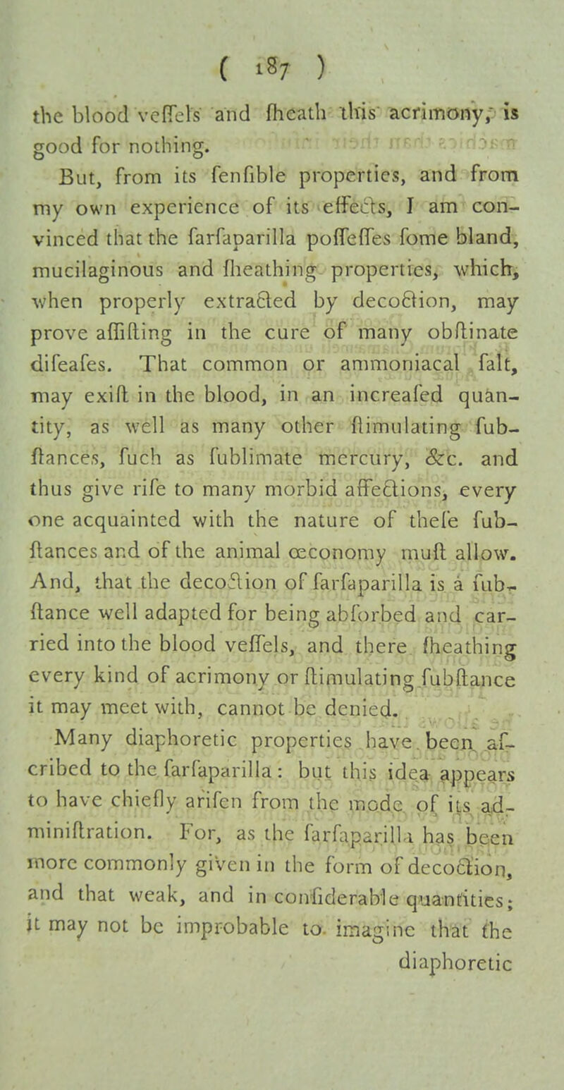 the blood vefTels and fhcath this acrimony,:' is good for nodiing. --^^ r--'^ PTiH^KfTt But, from its fenfible properties, and from my own experience of its effeds, I ain cori- vinced that the farfaparilla polTefles fome bland, mucilaginous and flieathing properties, whichi when properly extracted by decoBion, may prove affilling in the cure 6f many obflinate difeafes. That common or ammoniacal . fait, may exift in the blood, in an increafed quan- tity, as well as many other Simulating fub- ftance.s, fuch as fublimate mercury, &c. and thus give rife to many morbid affeftions, every one acquainted with the nature of thefe fub- ftances and of the animal oeconomy niuft allow. And, that the decoflion of farfaparilla is a fubT- ftance well adapted for being abforbed.and^jCar- ried into the blood vejOTels, and there fheathing every kind of acrimony or ftimulating jubftance it may meet with, cannot be denied. Many diaphoretic properties have, beeji^^afr cribed to the farfaparilla : but this idea-, appears to have chiefly arifen from the mode of its ad- miniflration. For, as the farfaparilla ha§^ been more commonly given in the form of decoclioq, and that weak, and in confiderable qiianritics; it may not be improbable to. imagine that fhe diaphoretic