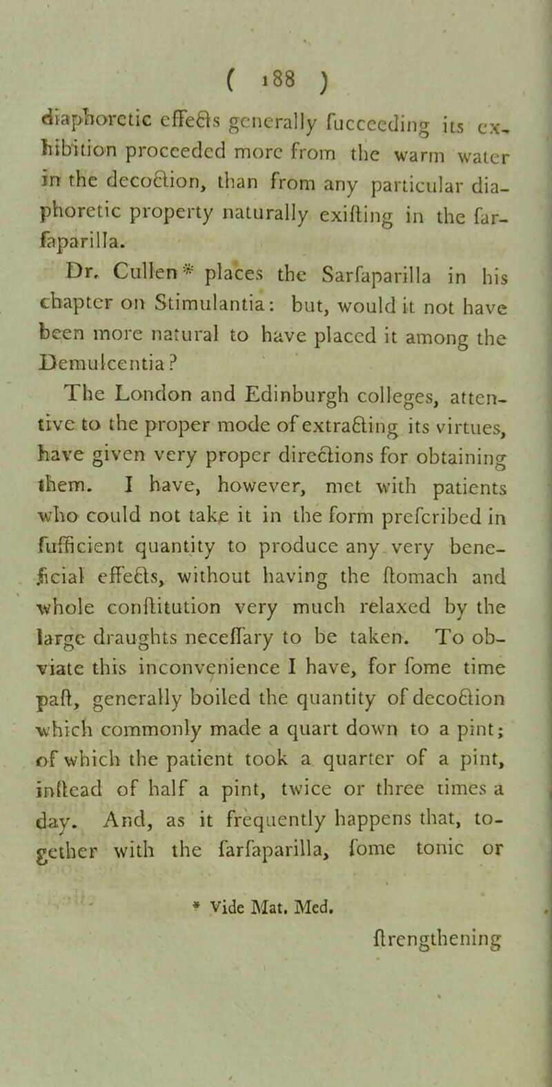 diaphoretic effeBs generally fucceeding its ex, htbitio-n proceeded more from the warm water in the decoftion, than from any particular dia- phoretic property naturally exifting in the far- faparilla. Dr, Cullen* places the Sarfaparilla in his chapter on Stimulantia: but, would it not have been more natural to have placed it among the Deraulcentia? The London and Edinburgh colleges, atten- tive to the proper mode of extrafting its virtues, have given very proper directions for obtaining them. I have, however, met with patients who could not take it in the form prefcribed in fufficient quantity to produce any„ very bene- jficial effefts, without having the flomach and whole conftitution very much relaxed by the large draughts neceflary to be taken. To ob- viate this inconvenience I have, for fome time paft, generally boiled the quantity of decoflion which commonly made a quart down to a pint; of which the patient took a quarter of a pint, instead of half a pint, twice or three times a day. And, as it frequently happens that, to- gether with the farfaparilla, fome tonic or * Vide Mat. Med. flrengthening