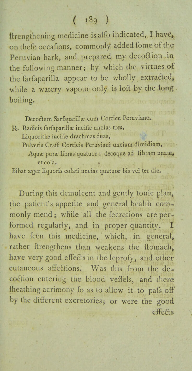 ( ) ftrcngthening medicine isalfo indicated, I have, on thefe occafions, commonly added fome of the Peruvian bark, and prepared my decoftion in the following manner; by which the virtues of the farfaparilla appear to be wholly extrafted, while a watery vapour only is loft by the long boiling. Decodnm Sarfaparillse cum Cortice Peruviano* Be- Radicis farfaparills incifs uncias tres, Liquoritias incifae drachmas duas, Pulveris Craffi Corticis Peruviani unciam dimidiam, Aquie purae libras quatuor : decoque ad libram unain, et cola. . Bibat aeger liquoris colati uncias quatuor bis vel tcr die. During this demulcent and gendy tonic plan, the patient's appetite and general health com- monly mend; while all the fecretions are per- formed regularly, and in proper quantity. I have feen this medicine, which, in general, rather ftrengthens than weakens the ftomach, have very good efFe£ls in the leprofy, and other cutaneous afFe6lions. Was this from the de- coflion entering the blood vefTels, and there fheathing acrimony fo as to allow it to pafs off by the different cxcretoriesj or were the good effefls