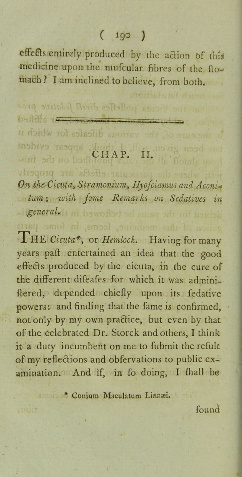( ) cffeas.entlrdy produced by die aQIon of thU tnedicine upon the nmfcular fibres of the fto- ttiach? I am inclined to believe, from both. CHAP. II. On the Cicutay Stravioniuoriy Hyojciamus and Aconi-i turn; with fome Remarks on Sedatives in general. The Cicuta*y oi Hemlock. Having for many years paft entertained an idea that the good cfFefls produced by the cicuta, in the cure of the different difeafes for which it -tvas admini- ftered, depended chiefly upon its fedative powers: and finding that the fame is confirmed, not only by my own pra6lice, but even by that of the celebrated Dr. Storck and others, I think it a duty incumbent on me to fubmit the refuk of my reflexions and obfervations to public ex- amination. And if, in fo doing, I (hall be * Conium Muculatum Linnsi. found