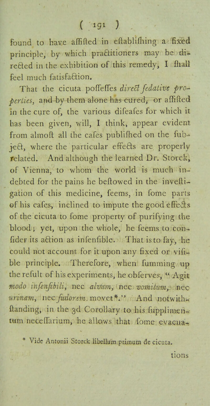 ( igi ) found to have affifled in eftablifliing a fixed principle, by which praftitioners may be di- reBed in the exhibition of this remedy, I fliali feel much fatisfaftion. That the cicuta pofTeffes direct fedative pro- perties, and by them alone has curedj or affifted in the cure of, the various difeafes for which it has been given, will, I think, appear evident from almoft all the cafes publifhed on the fub-^ jeft, where the particular effefts are properly related. And although the learned Dr. Storcki of Vienna, to whom the world is much in- debted for the pains he beftowed in the invelli- gation of this medicine, feems, in fome parts of his cafes, inclined to impute the good efiFe6ls of the cicuta to fome property of purifying the blood; yet, upon the whole, he feems to con- fider its adion as infenfible. That is to fay, he could not account for it upon any fixed or vifi- ble principle. Therefore, when fumming up the refult of his experiments, he obferves,  Agit modo infeiijibili^ nec alvum, nec vomiiiim,.\:'ncc urinam^ nec fudorem. movet*.' And Jiotwith- ftanding, in the 3d Corollary to his fupplimcn^^ turn necelTarium, he allows that fome evacMa- * Vide Antonii Storck libellum primum de cicuta. lions I
