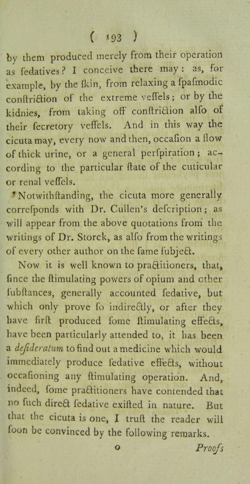 by them produced merely from their operation as fedatives? I conceive there may: as, for example, by the fkin, from relaxing a fpafmodic conftriftion of the extreme vefTels; or by the kidnies, from taking off conftritlion alfo of their fecretory vefTels. And in this way the cicutamay, every now and then, occafion a flow of thick urine, or a general perfpiration ; ac- cording to the particular ftate of the cuticular or renal vefTels. • Notwithftanding, the cicuta more generally correfponds with Dr. Cullen's defcription; as will appear from the above quotations from the writings of Dr. Storck, as alfo from the writings of every other author on the fame fubjeft. Now it is well known to praftitioners, that^ lincc the ftimulating powers of opium and other fubftances, generally accounted fedative, but which only prove fo indire£lly, or after they have firfl; produced fome Ilimulating effefts, have been particularly attended to, it has been a dejideratum to find out a medicine which would immediately produce fedative effe£ls, without occafioning any ftimulating operation. And, indeed, fome praQitioners have contended that no fuch direa fedative exifted in nature. But that the cicuta is one, I truft the reader will foon be convinced by the following remarks. o Proofs