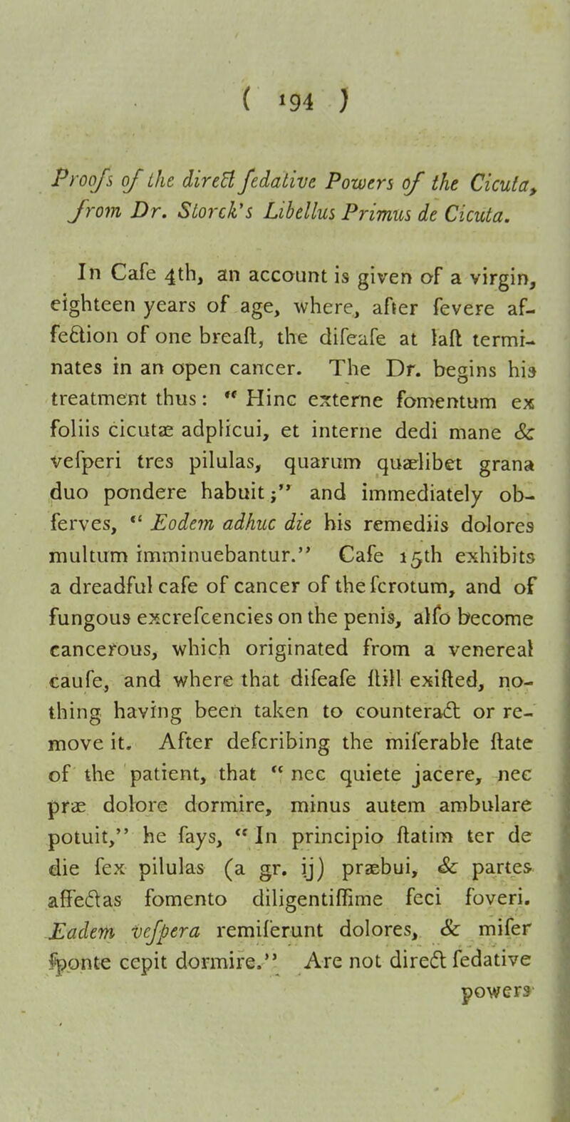 ( ^94 ) Proofs of the direB fedative Powers of the Cicuta, from Dr. Storck's Libellus Primus de Cicuta. In Cafe 4th, an account is given of a virgin, eighteen years of age, where, after fevere af- fection of one breaft, the difeafe at laft termi- nates in an open cancer. The Dr. begins his treatment thus: *' Hinc e?:terne fomentum ex foliis cicutae adplicui, et interne dedi mane Sc vefperi tres pilulas, quarum quariibet grana duo pondere habuitand immediately ob- ferves, *' Eodem adhuc die bis remediis dolores multum imminuebantur. Cafe 15th exhibits a dreadful cafe of cancer of the fcrotum, and of fungous excrefcencies on the penis, alfo become cancerous, which originated from a venerea! caufe, and where that difeafe llill exifted, no- thing having been taken to counteract or re- move it. After defcribing the miferable ftate of the patient, that  nec quiete jacere, nec pfae dolore dormire, minus autem ambulare potuit, he fays,  In principio ftatim ter de die fex pilulas (a gr. ij) praebui, Sc partes affedas fomento diligentiffime feci foveri. Eadem vefpera remiferunt dolores, & mifer l^pnt€ cepit dormire. Are not dired fedative powers