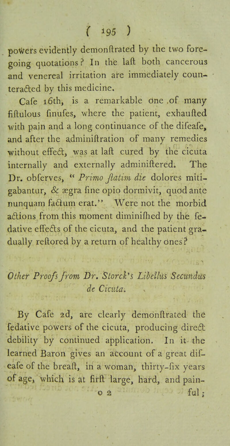 powers evidently demonftrated by the two fore- going quotations? In the laft both cancerous and venereal irritation are immediately coun- terafted by this medicine. Cafe i6th, is a remarkable one .of many fiftulous finufes, where the patient, exhaufted with pain and a long continuance of the difeafe, and after the adminiftration of many remedies without effed, was at laft cured by the cicuta internally and externally adminiftered* The Dr. obferves, Primo Jlatim die dolores miti- gabantur, & aegra fine opio dormivit, quod ante nunquam faftum erat. Were not the rnorbid afUons from this moment diminifhed by the fe- dative effefts of the cicuta, and the patient gra- dually reftored by a return of healthy ones ? Other Proofs from Dr, 5torck's Libellus Secundiis de Cituta. By Cafe 2d, are clearly demdnftrated the fedative powers of the cicuta, producing dircdt debility by continued application. In it-the learned Baron gives an account of a great dif- eafe of the breaft, in a woman, thirty-fix years ofagcj which is at firft large, hard, and pain- ■'02 ful;