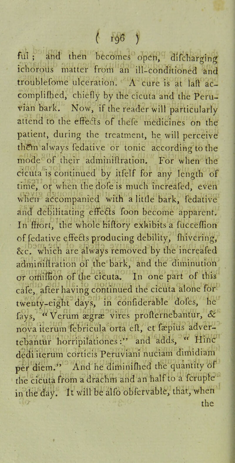 T\i\; dnd then becomes open, difcliargin^ ichorous matter from an ill-conditioned and troublefome ulceration'^ '^A-cure is at laft ac- complifhed, chiefly by the cicuta and the Peru- vian bark. Now, if the reader will particularly attend to the effedls of' thefe medicines on the patient, during the treatment, he will perceive' th?Vn always fedative or tonic according to the mode of ,their adminiflration. For when the cicuta IS continued by itfelf for any length of time^ 0| when the dofe is much increafed, even wneiV' accompanied with a little bark, fedative and debilitating efFeCls foon become apparent. In ffibrt, the whole hiflbry exhibits a fucceffion of fedative efiFe8s producing debility, fliivering, &c. which are always removed by the increafed admiriiftration of the bark, and the diminution or ortiiffion of t|ie cicuta. In one part of this c^fe, after having continued the cicuta alone for' twenty-eight days,  in confiderable dofes, he fays,' *^Verum aegras vires profternebantur, Sc nova iterum febricula brta eft, et faepius adver- telDahtar horripilationfcsand adds,  Hiiicr de(li Iterum corticls Peruvian! nuciam dimidiam per diem.**' lA-nd he dlrniniflied the quantity 6f the cicuta ffom a drachm and an half to a fcrupte in the day. It will be alfo obfcrvable, that, when the