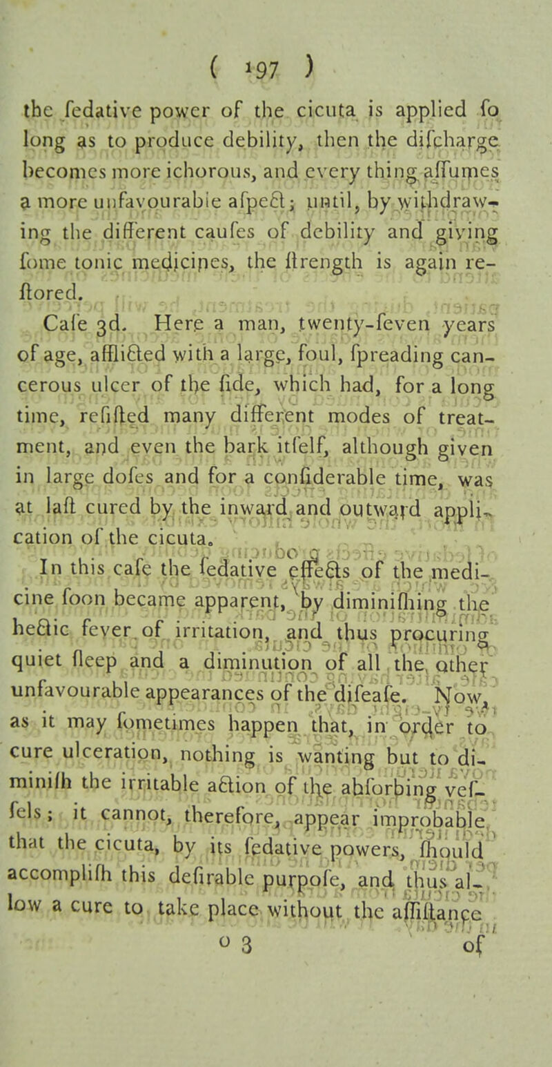the fedative power of the cicuta is applied lb long as to produce debility, .then the difqharge. becomes more ichorous, and, eyery thing afTurpes a more uufavourabie afpeftjj by;>^yU|^^^^^VT ing the different caufes of ^debility and giving fome tonic medfcipes, the ilrength is again re- flored. Cafe 3d. Here a man, twenty-feven years of age, affli6led with a large, foul, fpreading can- cerous ulcer of the fide, which had, for a long time, rcfifted many different modes of treat- ment, and even the bai-k itfelf, although given in large dofes and for a confiderable time, was at laft cured by. the inward andjOUtw,av<d aapii^ cation oi;the cicuta. , ^ . ^ , In this,cafe the iedative effe^s pf the,medi-, cine loon became appap^enf,^'^^^ diminifliip^ tlie heaic feyer^of^irritation;^ quiet fleep and a diminution of all, the, qther unfavourable appearances of the^djfeafe. Now as It may lometimes happen that, in; br<;|er to cure ulceration, nothing is wanting but to di- minifh the irritable adion of il\e ahfor|3'in|^^ vef^ fels;,it. cannpt^ therefore, appear imprqbabje, that the cicuta, by iu fedative powers, Ifh'qufd accomplifh this defirable purppfe, and^ tfiuwf-? low a cure to.jgk^^pja^j^gijjjcjjj^t^^^ ^3 of