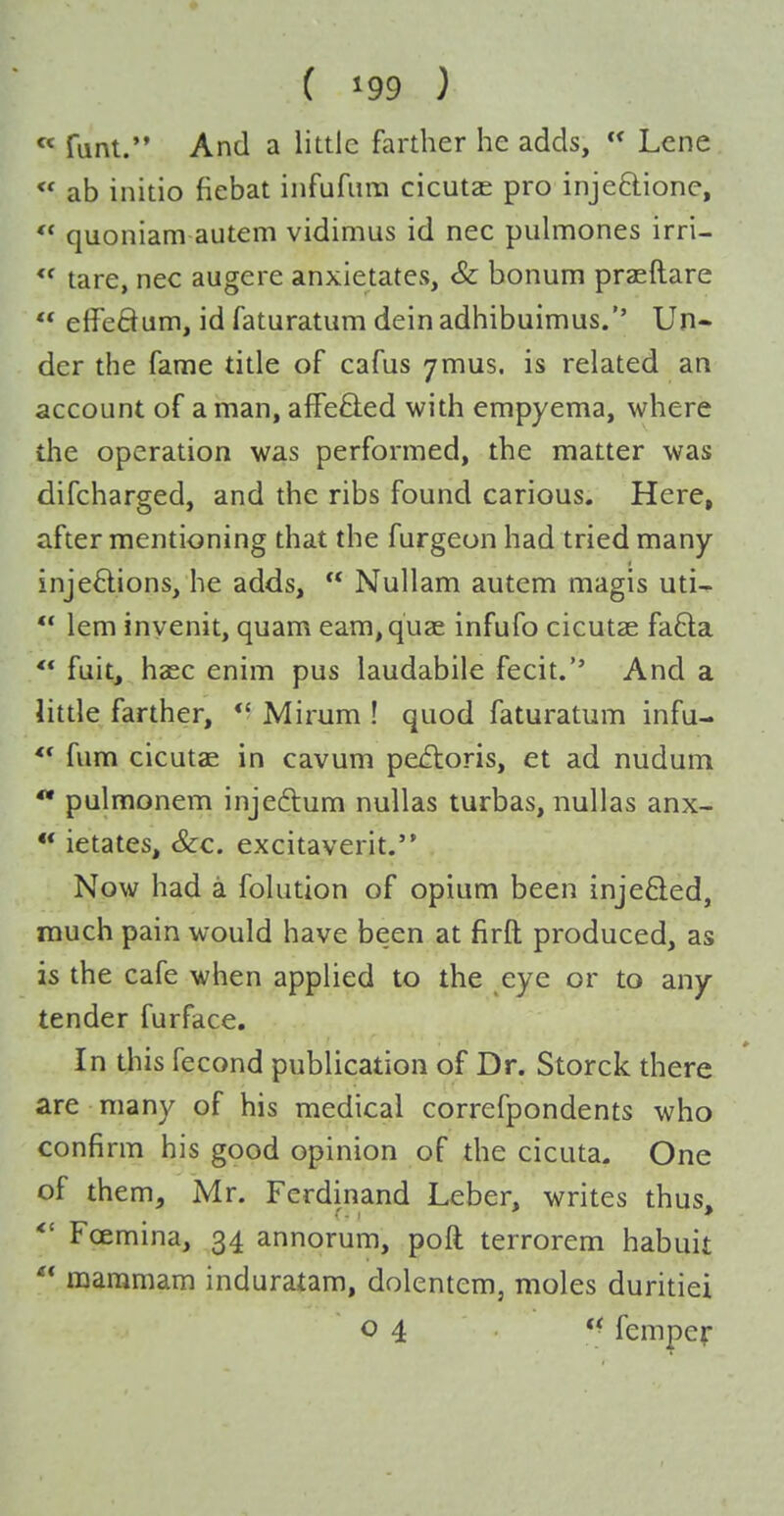 « funt. And a little farther he adds,  Lene ** ab initio fiebat infufiira cicutae pro injeOiione,  quoniam autem vidimus id nec pulmones irri- tare, nec augere anxietates, & bonum pra^ftare  elfeHum, id faturatum dein adhibuimus. Un- der the fame title of cafus ymus. is related an account of a man, affefl:ed with empyema, where the operation was performed, the matter was difcharged, and the ribs found carious. Here, after mentioning that the furgeon had tried many injections, he adds,  Nullam autem magis uti- ** lem inyenit, quam earn, quae infufo cicutae fa6la ** fuit, haec enim pus laudabile fecit.'' And a little farther, *' Mirum ! quod faturatum infu- *' fum cicutae in cavum pectoris, et ad nudum ** pulmonem injeftum nullas turbas, nullas anx- ** ietates, &c. excitaverit. Now had a folution of opium been injefted, much pain would have been at firft produced, as is the cafe when applied to the eye or to any tender furface. In this fecond publication of Dr. Storck there are many of his medical correfpondents who confirm his good opinion of the cicuta. One of them, Mr. Ferdinand Leber, writes thus, *' Foemina, 34 annorum, poll terrorem habuit  maramam induratam, dolentem, moles duritiei 04 *< fempef