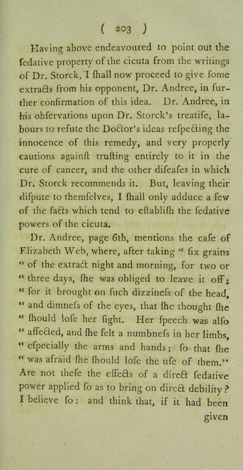 Having above endeavoured to point out the fedative property of the cicuta from the writings of Dr. Storck, I (hall now proceed to give fome extrafts from his opponent, Dr. Andree, in fur- ther confirmation of this idea. Dr. Andrei, in his obfervations upon Dr. Storck's treatife, la- bours to refute the Do6lor's ideas refpefting the innocence of this remedy, and very properly cautions againft trufting entirely to it in the cure of cancer, and the other difeafes in which Dr. Storck recommends it. But, leaving their difpute to themfelves, I (hall only adduce a few of the fa6ls which tend to eflablifh the fedative powers of the cicuta. Dr. Andree, page 6th, mentions the cafe of Elizabeth Web, where, after taking  fix grains  of the extrad night and morning, for two or  three days, fhe was obliged to leave it off; « for it brought on fuch dizzinefs of the head, ** and dimnefs of the eyes, that fhe thought fhe  fhould lofe her fight. Her fpeech was alfo  affeQed, and fhe felt a numbnefs in her limbs, efpecially the arms and hands; fo that flie  was afraid fhe fhould lofe the ufe of them. Are not thefe the effeas of a direa fedative power applied fo as to bring on direa debility ? I believe fo: and think that, if it had been given