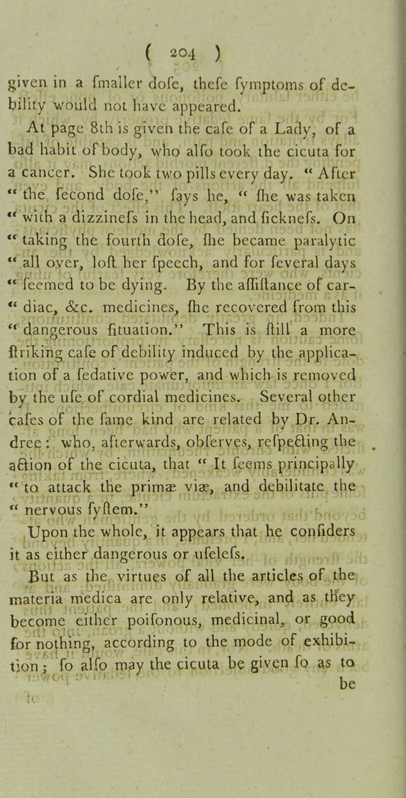 given in a fmallcr dofe, thcfe fyraptpms of de- bility would not have appeared. ' ' At'j^age 8th is given the cafe of a Lady, of a bgid habit of body, whp alfo took ,the cicuta for a cancer.' She toolc two pills every day,  After the, fecpod dofe,. fays he,  fhe was takea  With a dizzinefs in the head, and ficknefs. On taking the fourth dofe, flie became paralytic .all oyer, loft her fpeech, and for feveral days feemed to be dying. By the afliftance of car- ** diac, &c. medicines, fhe recovered from this dangerous fituation. This is ftill.a more ftriking cafe of debility induced by the applica- tion of a fedative power, and which is removed by the ufe. of cordial medicines. Several other cafes of t^e fame kind are related by Dr. An- drew::' who, afterwards, obferves, refpeding the aftion of the cicuta, that  It feems principally lo attack the primae viae, and debilitate the  nervous fyftem. . , ,Upon the whole, it appears that h^^ qgnij^c^^rs it as either dangerous or ufelefs. , ,,fi 'But as the, virtues of all the articles of the materia medica are only relative, and as tney become eitheV poifonous medicinal,, or good for nothmg, acdording to the mode of exhibi- tion; To alfo may the cicuta be giv^n jp as to