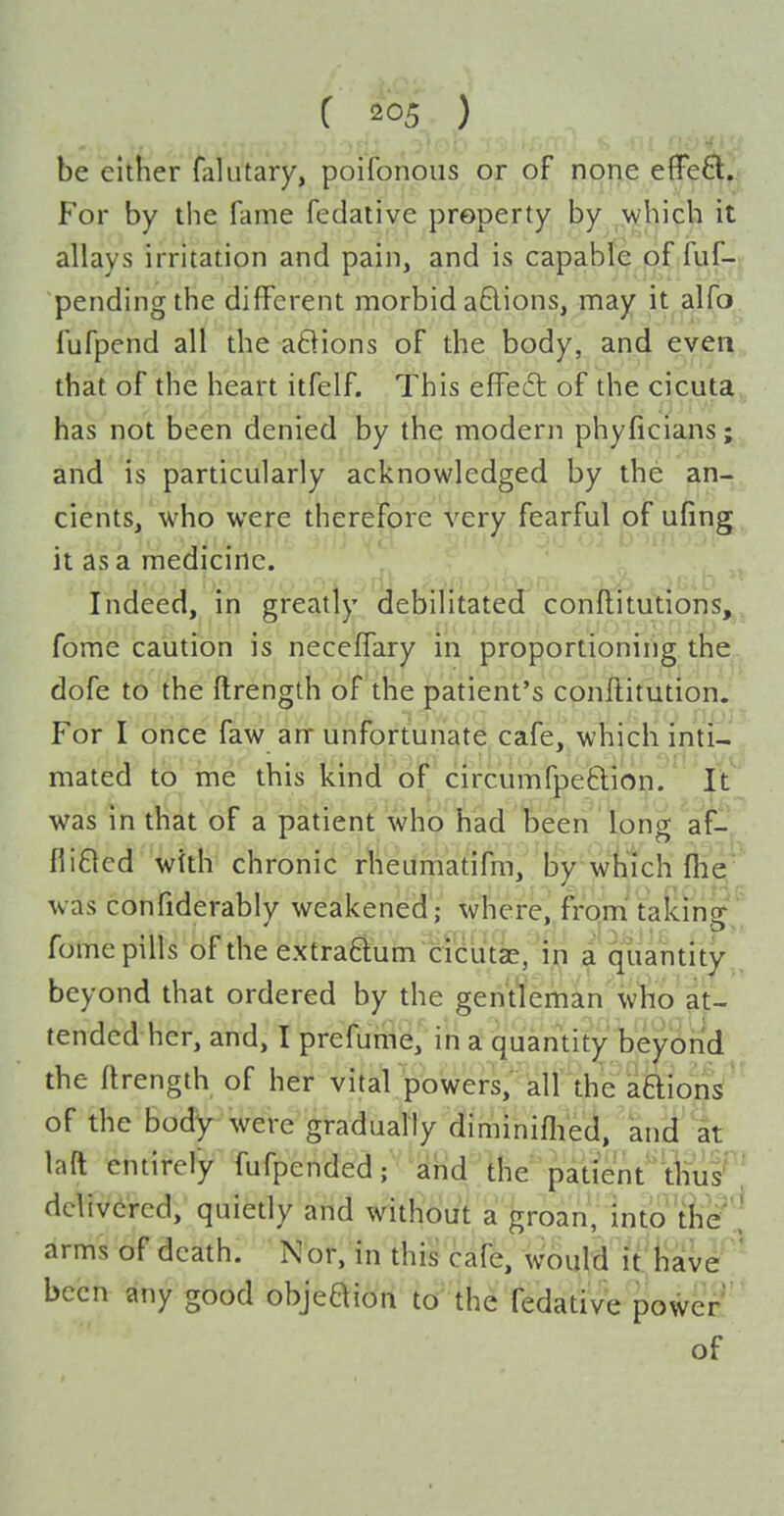 be either falutary, poifonous or of none effe6l. For by the fame fedative property by which it allays irritation and pain, and is capable of fuf- pendingthe different morbid a6lions, may it alfo fufpend all the aBions of the body, and even that of the heart itfelf. This effed of the cicuta has not been denied by the modern phyficians; and is particularly acknowledged by the an- cients, who were therefore very fearful of ufing it as a medicine. Indeed, m greatly debilitated conftitutions, fome caution is neceffary in proportioning the dofe to the ftrength of the patient's cpnftitution. For I once faw arr unfortunate cafe, which inti- mated to me this kind of circumfpefclion. It was in that of a patient who had been long af- fliBcd with chronic rheumatifm, by wii'ich file was confiderably weakened; where, from' taking fome pills of the extra6lum cieutae, ^ quantity beyond that ordered by the gentleman who at- tended her, and, I prefume, in a quantity beyond the ftrength of her vital powers, all the aQions of the body were gradually diminiflieci, and 'at laft entirely fufpended; and the patient''tkiis' ' delivered, quietly and withduVa jTroan, into tfee arms of death. Nor, in this cafe, would it liave ' been any good objeaion to the fedative power of