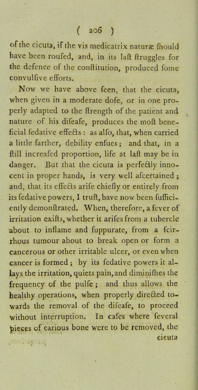 of the cicuta, if the vis medicatrix naturae fiiould have been roufed, and, in its lafl ftriiggles for the defence of the conftitution, produced fome convulfive efforts. . Now we have above fcen, that the cicuta, ■when given in a moderate dofe, or in one pro- perly adapted to the ftrength of the patient and nature of his difeafe, produces the moft bene- ficial fedative effefts : as alfo, that, when carried a little farther, debility enfues; and that, in a flill increafed proportion, life at laft may be in danger. But that the cicuta is perfeftly inno- cent in proper hands, is very well afcertained ; and, that its effefts arife chiefly or entirely from its fedative powers, I truft, have now been fufBci- ently demonftrated. When, therefore, a fever of irritation exifts, whether it arifesfrom a tubercle about to inflame and fuppurate, from a fcir- thous tumour about to break, open or form a cancerous or other irritable ulcer, or even when cancer is formed ; by its fedative powers it al- lays the irritation, quiets pain, and diminiflies the frequency of the pulfe; and thus allows the healthy operations, when properly dire6led to- wards the removal of the difeafe, to proceed ■without interruption. In cafes where feveral ]f)ieeps of carious bone were to be removed, the cieuta