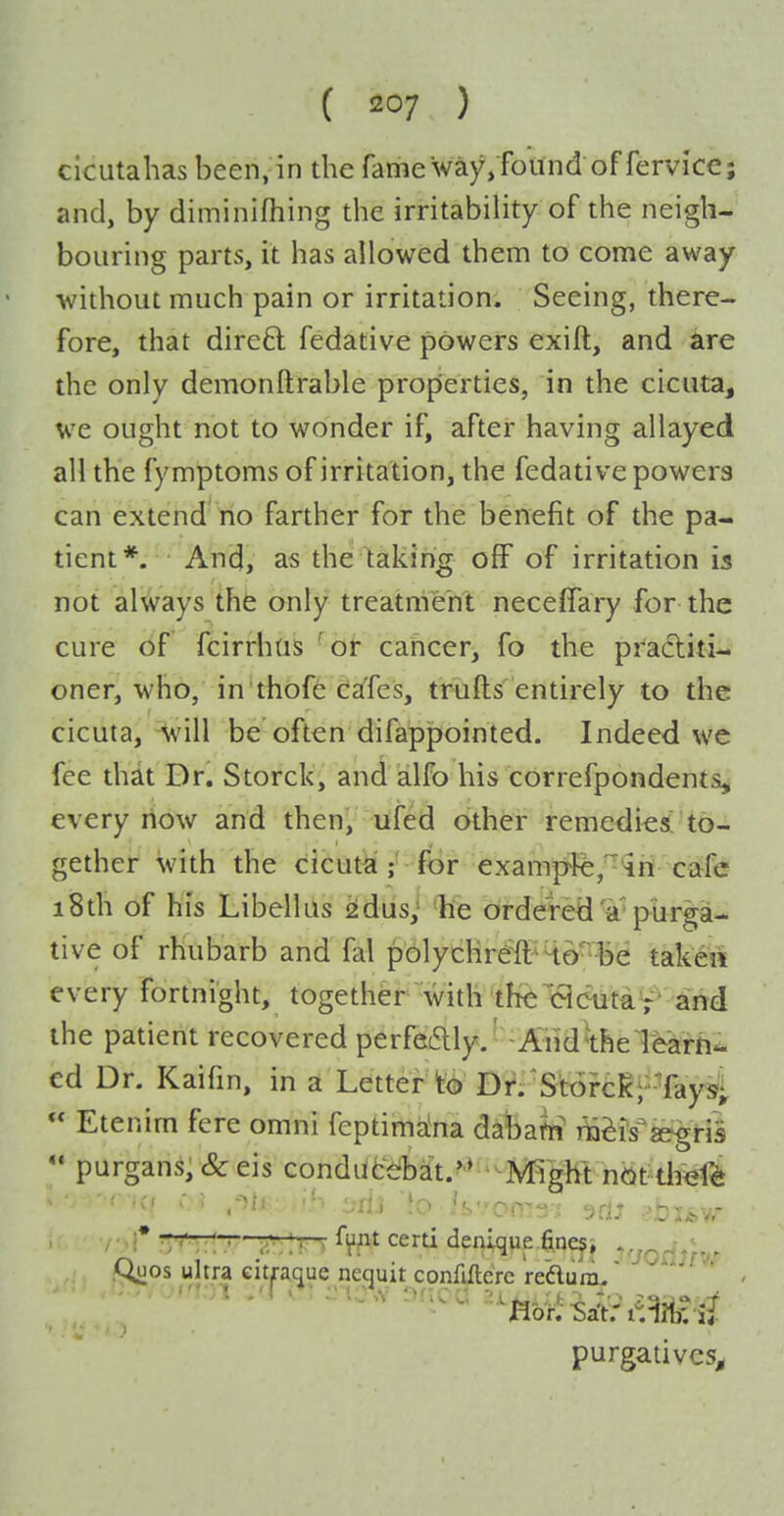 cicutahas been, in the fame way/found of fervice; and, by diminlfhing the irritability of the neigh- bouring parts, it has allowed them to come away without much pain or irritation. Seeing, there- fore, that direft fedative powers exift, and ^ire the only demonftrable properties, in the cicuta, we ought not to wonder if, after having allayed all the fymptoms of irritation, the fedative powers can extend no farther for the benefit of the pa- tient*. And, as the taking ofF of irritation is not always the only treatment neceffary for the cure df fcirrhas ^or cahcer, fo the pfaditi- oner, who, in'thoffc ca'fes, trufts entirely to the cicuta, ^ill be often difappointed. Indeed we fee that Dr. Storck, and alfo his correfpondents, every now and then, ufed other remedies! to- gether with the cicuta;-for example,'^ir( C€tfe i8th of his Libellus ^dus; he ordered a'purga- tive of rhubarb and fal polychreft^Ho'^e takeii every fortnight, together with the eieuta7' and the patient recovered perfe6lly.' -Aiiidthel^arti^ ed Dr. Kaifin, in a Letter to Df.'S't6rclc;--Tay^^ Etenim fere omni feptim^ina dabafti T^^is'segris *• purgans,&eis condlitdD^t.^>'-^EgM nOt^dwl^ i* '■•;:: • a'; IT > %t certi denlqpe .fineji vjoflJfvr fX^os ultra citpque neguit conMere re'aurru' ' - purgatives^