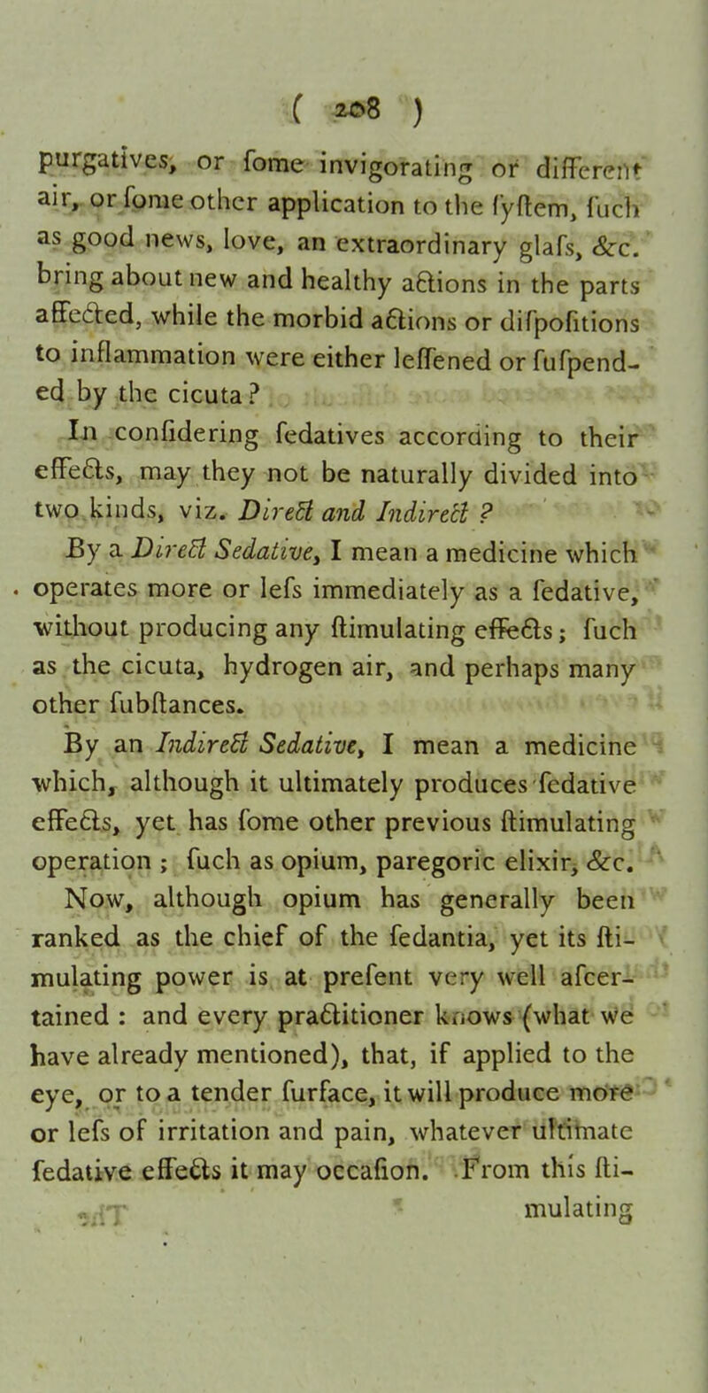 purgatives, or fome invigorating or different air^or fome other application to the Cyftem, {'uch as good news, love, an extraordinary glafs, &c, bring about new and healthy aQions in the parts affefted, while the morbid aQions or difpofitions to inflammation were either leffened or fufpend- ed by the cicuta? -In :confidering fedatives according to their effe6ls, may they not be naturally divided into two,kinds, viz. DireH and Indirecl ? By a DireB Sedative^ I mean a medicine which ' . operates more or lefs immediately as a fedative, '* ■without producing any ftimulating effeds; fuch as the cicuta, hydrogen air, and perhaps many other fubftances. By an IndireB Sedative^ I mean a medicine ^ whichy although it ultimately produces fedative effefts, yet has fome other previous ftimulating ' operation ; fuch as opium, paregoric elixir^ &:c. Now, although opium has generally been ranked as the chief of the fedantia, yet its fti- mulating power is at prefent very well afcer- tained : and every praflitioner knows (what we have already mentioned), that, if applied to the eye, or to a tender furface, it will produce more or lefs of irritation and pain, whatever uMhnate fedative effe£ls it may oecafion. F'rom this fti- mulating