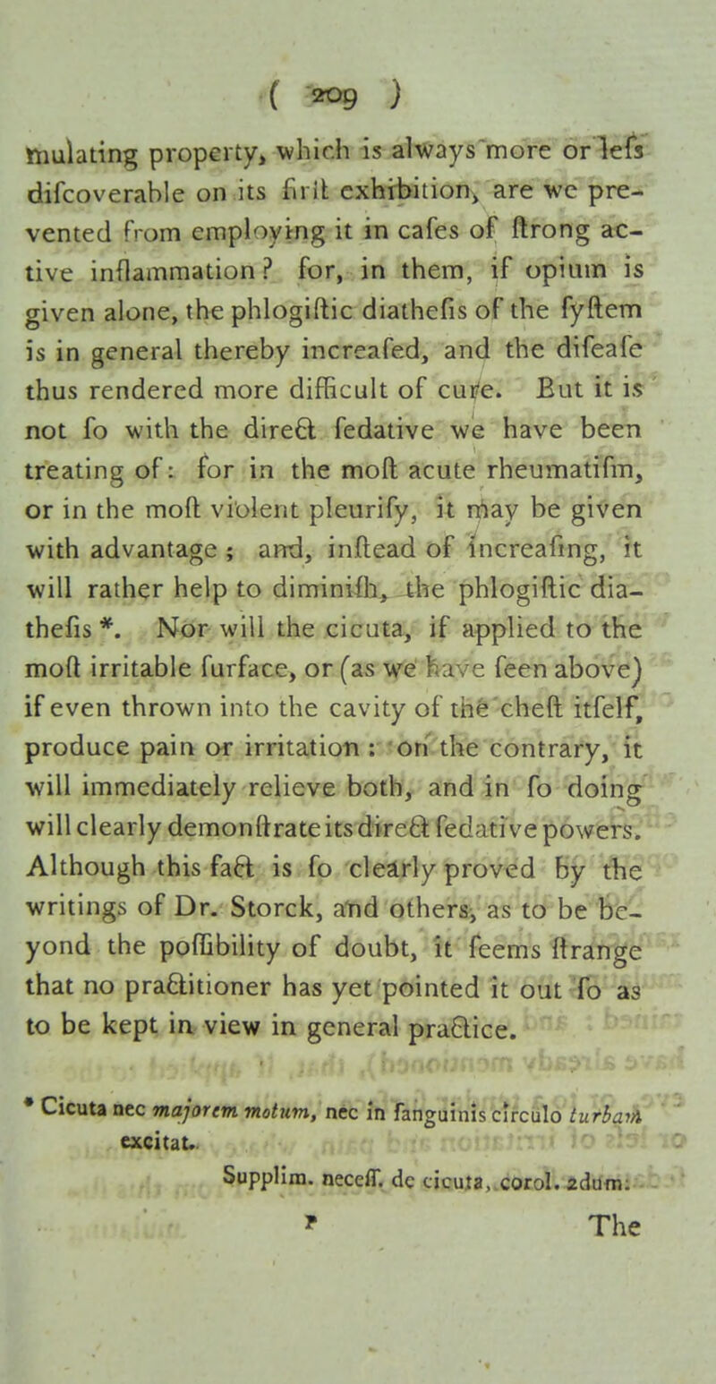 ttmlating property^ which is always more oriels difcoverable on its fiiit exhibition^ are we pre- vented from employing it in cafes of ftrong ac- tive inflammation? for, in them, if opium is given alone, the phlogiftic diathefis of the fyftem is in general thereby increafed, and the difeafe thus rendered more difficult of cui/e. But it is not fo with the direO: fedative wie have been treating of: for in the moft acute rheumatifm, or in the moft violent pleurify, it rriay be given with advantage ; and, inftead of Increafmg, it will rather help to diminiih,^-the phlogiftic dia- thefis *. Nor- will the cicuta/ if applied to the moft irritable furfate, or (as 'Vfe' have feen above) if even thrown into the cavity of th^'cheft itfelf, produce pain or irritation : 'On the contrary, it will immediately relieve both, and in fo doing will clearly demonftrate its direft fedative powers. Although this faft is fo clestrly proved by the writings of Dr. Storck, atid others, as to be be- yond the poffibility of doubt, it feems ftrange that no praQ:itioner has yet pointed it out To as to be kept ia view in general practice. • Cicuta nec majorem motum, nec in fanguinis circulo turbqiA excitau SuppHra. neceff. de cicuia, corol. zdum: ? The