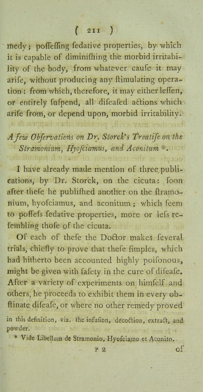 ( 2 ) itiedy; pofTefling fedative properties, by which it is capable of diminifliing the morbid irritabi- lity of the body, from whatever caufe it may arife, without producing any ftimulating opera- tion : from which, therefore, it may either lefTen, or entirely fufpend, all difeafed aftions whiclv; arife from, or depend upon, morbid irritability.- - -..^rv ....,1 AJevj ObfervatioTis on Dr. Storck's Treatife on the Stramonium, Hyofciamus, and Aconitim *. I have already made mention of three publi- cations, by Dr. Storck, on the cicuta: foon after thefe he publiflied another on the ftramo- nium, hyofciamus, and aconitum ; which feem to poffefs fedative properties, more or lefs re- fembling thofe of the cicuta. Of each of thefe the Do6lor makes feveral trials, chiefly to prove that thefe fimples, which had hitherto been accounted highly poifonous, might be given with fafety in the cure of difeafe. After a variety of experiments on himfelf and others, he proceeds to exhibit them in every ob- ftinate difeafe, or where no other remedy proved in this definition, viz. the infufion, dtfcodion, extraft, and powder, * Vide Libellura dc Stramonio, Hyofciamo et Aconito. P 2 of