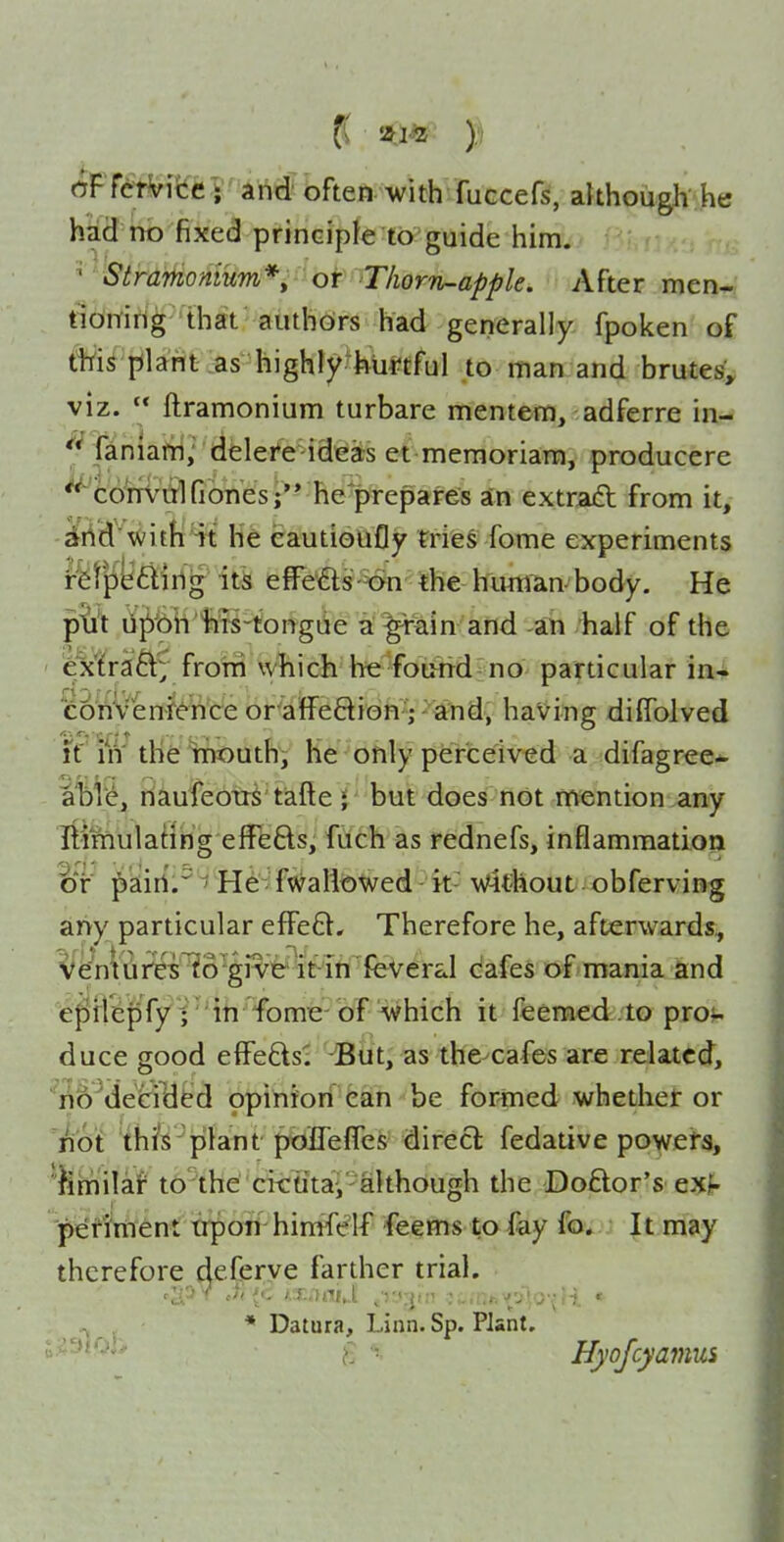 oFTctVifce V and often with fuccefs, although he had no fixed principle to guide him. ^ Stramonium*^ of Thorn-apple. After men- tioitirig that authors had generally fpoken of te plant .as highly'tetful to man and brutesf^ viz.  ftramonium turbare mentem, adferre in- faniafti; dele/e-ideas et meraoriara, producere 'co^m^trl Clones j'' he'prepares an extraft from it, dfiid with it he eautioufly tries fome experiments rfet|iy£iirlg its effefls-^ the kiuw^n-body. He p^^t li^bH'^ti-tonrgiie ^ ^ain and an half of the extrafrom wbich he foi>nd no particular in- coftVen-f^hce or afFeftion; and, having diffolved It' in' the Iniiouthi he only perceived a :difagree- al^Ve, naufeotrS tafte i but does not mention any IlimulaHrig effefts, fuch as rednefs, inflammation dt ^aiirt.^He fwallowed it without obferving any particular efFe8:. Therefore he, afterwards, ¥e^nVi^irti^o''givi&' it in feveral cafes of mania and epflepfy i'' iti fomie' of which it ffeemed . to prov duce good effe6ls:i -But, as the-cafes are related, no^decriUfed opinion can be formed whethet or '^ot this plant poflelfes direcl fedative powefs, ^milaf tothe cii:titaV although the Doftor's exf- pefiWent trpoTi hirafelf feems to fay fov It may therefore deCerye farther trial. ^ * Datura, Linn. Sp. Plant. ^^'^^^^i' I Hyojcyaviui