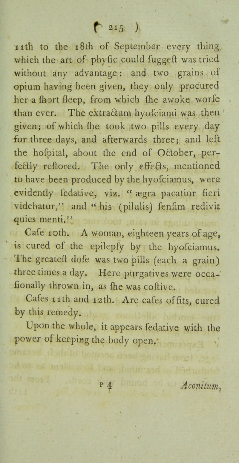 r ) 11th to the i8th of September every thing, which the art of phyfic could fuggeft was tried without any advantage: and two grains of opium having been given, they only procured her a fhort fleep, from which (lie awoke worle than ever. The extra6lum hyofciami was then given; of which fhe took two pills every day for three days, and afterwards three; and left the hofpital, about the end of Oftober, per- fedly reftored. The only efFe6is, mentioned to have been produced by the hyofciamus, were evidently fedativer, viz.  aegra pacatior fieri videbatur, and his (pilulis] fenfim redivit quies menti. Cafe lodi. A woman, eighteen years of age^ is cured of the epilepfy by the hyofciamus. The greatefl dofe was two pills (each a grain) three times a day. Here purgatives were occa- fionally thrown in, as fhe was coftive. Cafes 11th and 12th. Are cafes of fits, cured by this remedy. Upon the whole, it appears fedatiye with the power of keeping the body open.' Aconitum