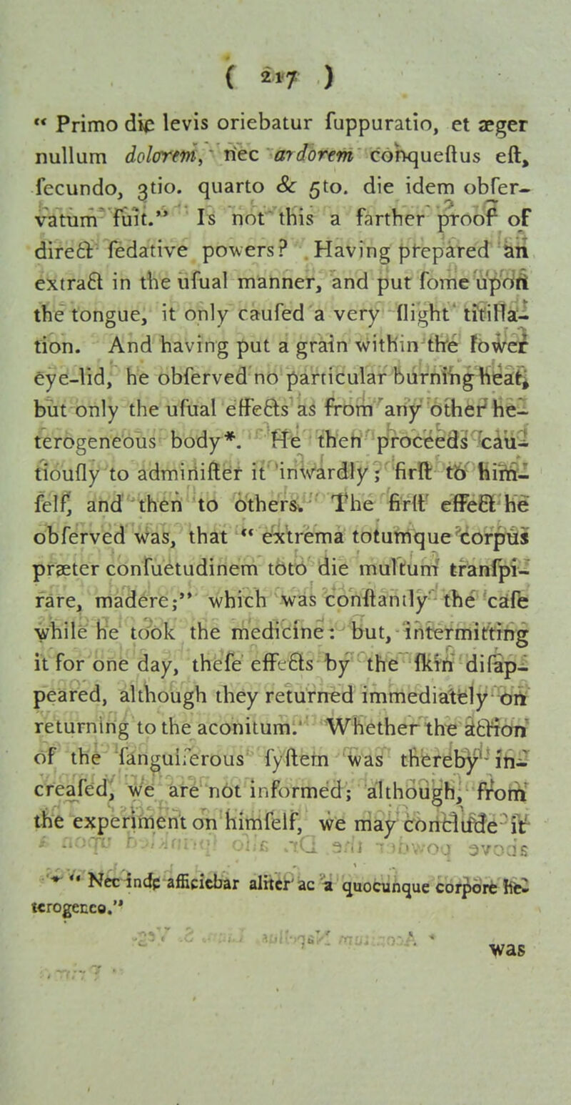 ( ) ** Primo die levis oriebatur fuppuratio, et JEger nullum dolorem, Tiec ardorem cohqueiXus eft, fecundo, 3tio. quarto & ^to. die idem obfer- vatum fiiit.'* Is nor this a farther proof oF dire£i: fedative powers? Having prepared extra6t in the ufual manner, and put fome up'dA tfte tongue, it only caufed a very (light* titiHa- tion. And having put a grain witHin'thre loi^ci eye-lid, he obferved no particular biirniing^ttieifi but'btily the uftial effefts as fTorTi 'ariy '6thfe?iieiI terogenebus' bddy-*/'^'ffl2'ffieH'^plWcee tiouflylo idmiriift^j iT'iriVlrdty ; firft t6' liirft- felfi ahd;'^Mn to ^ther^' 'The ferlf effcB M obferved'\N^a^, that ** ei\rema to^u'hi1que''(ioi^prH:j prseter confuetudinem tbtb die multum' tranlpi- fare^ maderej whitb was co'nftanily- the cifk vhiie he took the medicine: but, intermitting it for one day, thefe efFc6ls by the: Mft difap- peared, although they returned immediately- brt returning to the aconitum.' Whether the stfclion of the Tanguirerous' fy'ftetn ^ivasi''thereby^-ihJ creafed^ We are nbt informed; although/fW)tii the experinienl on himfeif, we mijr^cbrtB't^6 -iV i noqv b-^ilAnviqi oVk M aWi 7 Jbwoa 3vods •'^ '' Nee indp afficicbar alrtci^ iac quofcuiiquc cbf^WffcS tcrogecco.