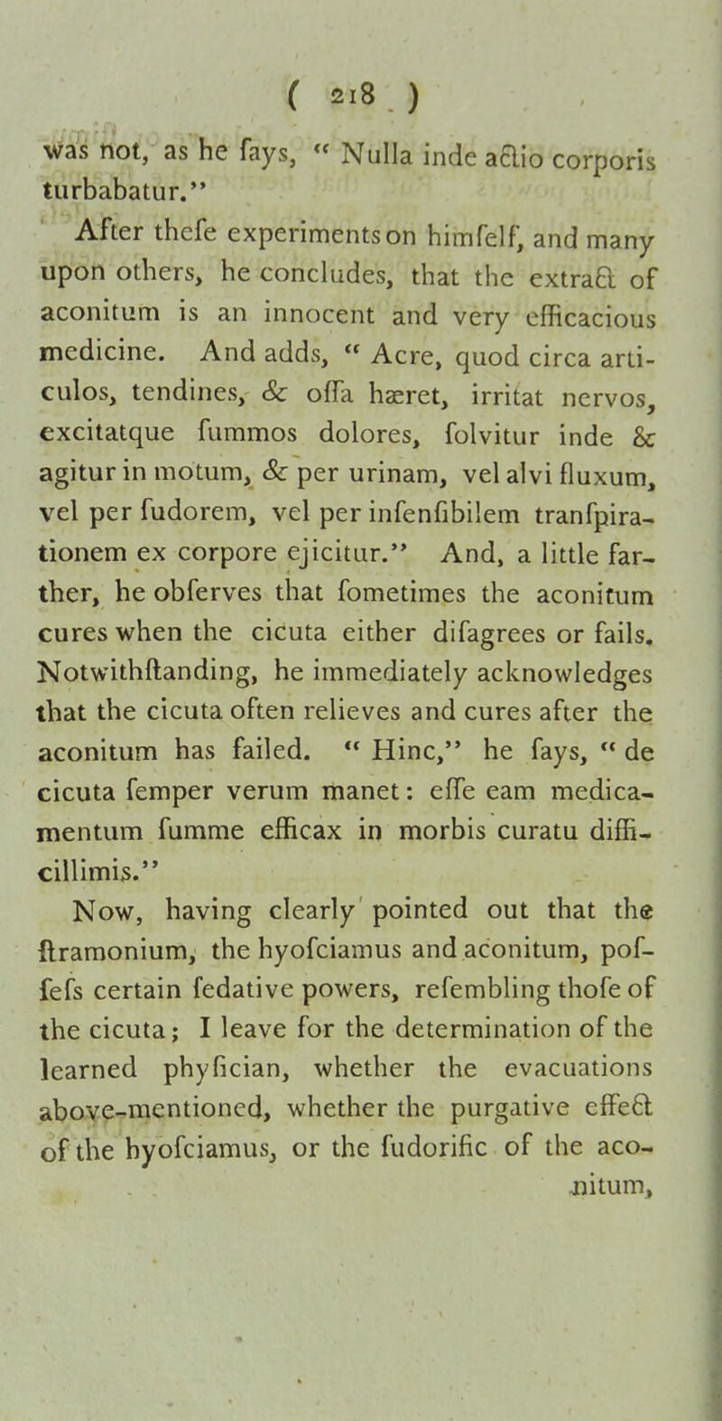 was not,- as he fays, Nulla inde adio corporis turbabatur. After thefe experiments on himfelf, and many upon others, he concludes, that the extrad of aconitum is an innocent and very efficacious medicine. And adds,  Acre, quod circa arti- culos, tendines, Sc ofTa haeret, irritat nervos, excitatque fummos dolores, folvitur inde & agitur in motum, Sc per urinam, vel alvi fluxum, vel per fudorem, vel per infenfibilem tranfpira- tionem ex corpore ejicitur. And, a little far- ther, he obferves that fometimes the aconitum cures when the cicuta either difagrees or fails, Notwithftanding, he immediately acknowledges that the cicuta often relieves and cures after the aconitum has failed.  Hinc, he fays,  de cicuta femper verum manet: effe eam medica- mentum fumme efficax in morbis curatu diffi- cillimis. Now, having clearly pointed out that the ftramonium, the hyofciamus and aconitum, pof- fefs certain fedative powers, refembling thofe of the cicuta; I leave for the determination of the learned phyfician, whether the evacuations above-mentioned, whether the purgative effe8; of the hyofciamus, or the fudorific of the aco- jiitum.