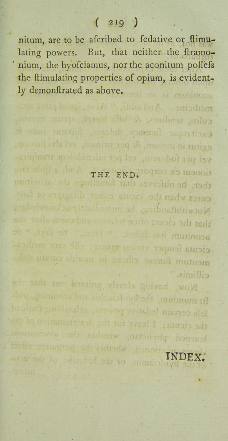 nitum, are to be afcribed to fedative or ftirnu- lating powers. Bat, that neither the flramo- ' nium, the hyofciamus, nor the aeonitum poflefs the ftimulating properties of opium, is evident- ly demonftrated as above. THE END. INDEX,