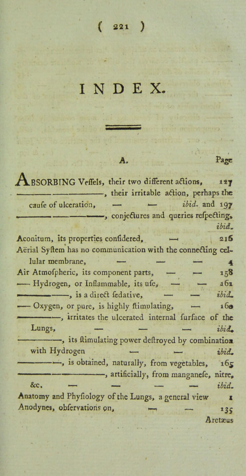 ( «»» ) INDEX. A. Pi^e A.BSORBTNG Veffels, their two different aftloiw, ttj . , their irritable aftion, perhaps the caufe of ulceration, — *— il>id. and 197 ■ -> conjeftures and queries refpefling, ibid. Aconitum, its properties confidered, 216 Aerial Syftera has no communication with the connecting cel- lular membrane, — — ^ ^ Air Atmofpheric, its component parts, — 158 — Hydrogen, or Inflammable, its ufe, -— — 161 ■ , is a diredl fcdative, — — ididm —— Oxygen, or pure, is highly ftimulating, >— i6» , irritates the ulcerated internal furface of the Lungs, — — — , its ftimulating power deftroyed by combination with Hydrogen — ilfiiL '—, is obtained, naturally, from vegetables, 165 ' —, artificially, from mangancfe, nitre, &c. — — — — idid. Anatomy and Phyfiology of the Lungs, a general view 1 Anodynes, obfcrvations gn, — i^j Arctxus